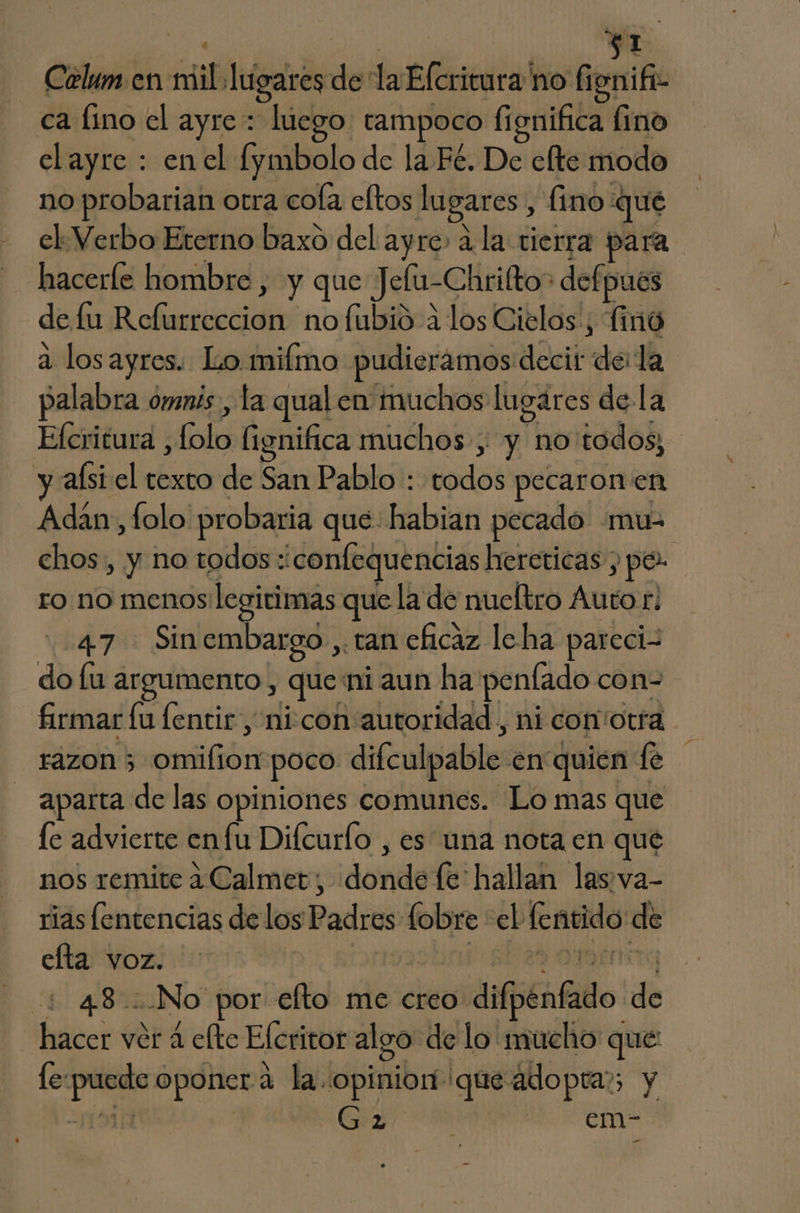 be, | FI Celum en mil lugares de la Efcrivura no fisnifi- ca fino el ayre : luego tampoco fignifica fino elayre : enel fymbolo de la Fé. De clte modo no probarian otra cofa eltos lugares , fino qué el Verbo Eterno baxo del ayre» a la tierra para hacerfe hombre , y que Jelu-Chrifto> defpues de fu Refurreccion no fubió a los Cielos, finó a los ayres. Lo.mifmo pudieramos decir dela palabra omnis, la qual en muchos lugares de la Efcritura , folo fignifica muchos , y no'todos; y alsi el texto de San Pablo : todos pecaronen Adan, folo probaria que: habian pecado mu- chos, y no todos :confequencias hereticas , pe ro no menos legirimas que la de nueltro Auto r. 47 - Sinembargo ,. tan eficaz leha pareci- do lu argumento , que ni aun ha peníado con- firmar lu lentir , nicon autoridad, ni con otra razon 3 omifliompoco difculpable en quien fe aparta de las opiniones comunes. Lo mas que le advierte enfu Difcurlo , es una nota en que nos remite a«Calmet, donde fe hallan las:va- rias fentencias de los Padres fobre el fentido de efta voz. | isastini 6629 ONEnstg + 48 No por efto me creo difpenfado de hacer ver 4 efte Efcritor algo de lo mucho que: le-puede oponer a la. opinion que adopta; y RESTE | Ga 4 3o