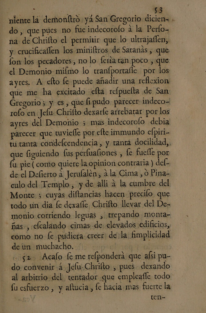 miente la demonltro yá San Gregorio dicien= ; do, que pues no fueindecorofo á la Perfo- na de Chrifto el permitir que lo ultrajaflen,, y crucificallen los miniftros de Satanas , que fon los pecadores, no lo. leria tan poco , que el Demonio miímo lo tranfportalle por los ayres. A efto fe puede añadir una reflexion que me ha excitado efta refpuefta de San Gregorio ; y es , que fipudo parecer indeco= rolo en Jelu: Chrifto dexarle arrebatar por los ayres del Demonio 5 mas indecorolo debia - parecer que tuvielle por efteimmundo cfpiri- tu tanta condelcendencia, y tanta docilidad,, que figuiendo fus perfuafiones , fe fucíle por fu pie (como quiere la opinion contraria) def- de:el Deliesto a Jerulalen, ala Cima , o Pina- culo del Templo, y de alli a la cumbre del “Monte 5 cuyas diftancias hacen precilo que todo un dia le dexafle, Chrilto llevar del De- monio corriendo leguas ,. trepando monta- ñas», :elcalando cimas: de elevados edificios, como no le pudiera: creer: de ¡la fimplicidad desimuchacko. 0 riprecliiaa pol - $2 Acalo fe me relponderá que alsi pu- do convenir 4 Jeltu- Chrifto , pues dexando al arbitrio del. tentador que empleafle todo * lu esfuerzo , y aftucia, fe hacia mas fuerte la so Y ten-