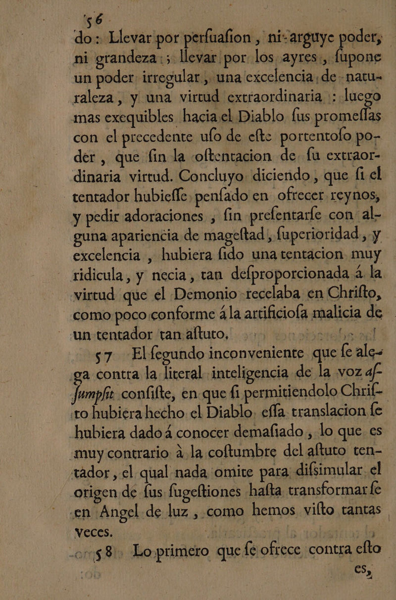 ye | do: Llevar por perfuafion , ni-arguye poder, ni grandeza 3 llevar por los ayres:, fupone un poder: irregular , una excelencia, de- natu- raleza, y una virtud extraordinaria :: luego mas exequibles hacia.el Diablo lus promeflas con el precedente ufo de efte portentolo po- der , que fin la oltentacion de. fu extraor- dinaria virtud. Concluyo: diciendo , que (1 el tentador hubicfle, penfado en ofrecer, reynos, y pedir adoraciones , fin prefentarle con al- na apariencia de mageltad, fuperioridad, y excelencia , hubiera fido una tentacion muy ridicula, y necia, tan delproporcionada á. la virtud que el Demonio -recelaba en Chrifto, como poco conforme ála artificiofa malicia de - mastentador 'tamáltuto,' 200) 1000000 bs 9 s7 Elfegundo inconveniente que le alos ga contra la literal «inteligencia de la voz af- Jumpfir confifte, en que Íi permitiendolo Chrifk- o hubiera hecho el Diablo, effa. translacion le hubiera dado á conocer demaliado , lo que es muy contrario ala coftumbre del altuto ten- tador , el qual nada omite para disimular. el origen de fus fugeltiones hafta transformar le .en ¡Angel de luz , como hemos vilto tantas veces. asa ls y] y 0158) Loprimero que fé ofrece contra elta | | eS, A y » ,