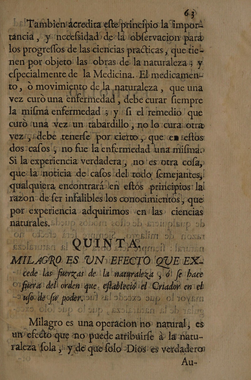 | | | 63 - + Tambiensácredica elte principio la import . táncia , y nccefsidad) de+la soblervaciorr pará : los progrellos de las:ciencias praCticas y quetie - nen por objeto: las -obras:de- la naturaleza; y elpecialmente de la Medicina. El medicamen: to , O movimiento de la naturaleza , que una vez curó una enfermedad , debe curar liempre la miílma enfermedad '; y :£i el remedio ' que curó tuna wez: un :tabardillo', mo lo:cura::otra vezíysdebe teneríe por: cictoo:;&gt; que: en sellos dos:cafos'y no fue la enfermedad una milindo Si la experiencia verdadera, no'esvtra cola, que:la noticia «de! caos «del: odo femejantesy! qualquiera encontrara len eftós «principios: lal razon: defer infalibles los conocimienitos, que pot experiencia adquirimos ven: las» ciencias naturales, up ¿ODO codi: Of ojo91s £15) SEN SL, CONO 9. 11OS51 Esoleiosa sl QUIEN o - ISTUTSO MILAGRO ES | UNYEF ECTO QUE EX cede las: fuerzas: de: la naryraleza 3.0! feo bace Oifiera. del! orden: que. eflableció :el Criador: enel E 62 de Ja oderzow) 28! obodx9 sup ol 10YEr « Yi rrugy? y E E e” )IND) RA DARDO 214 bf A Lince Pak ¿add e Ñ Milagro es una operacion no namural, es un efeéto que no puede artibuirle Y la maru- raleza Lola y y:de que folo'-Diós!es verdadero: y ES