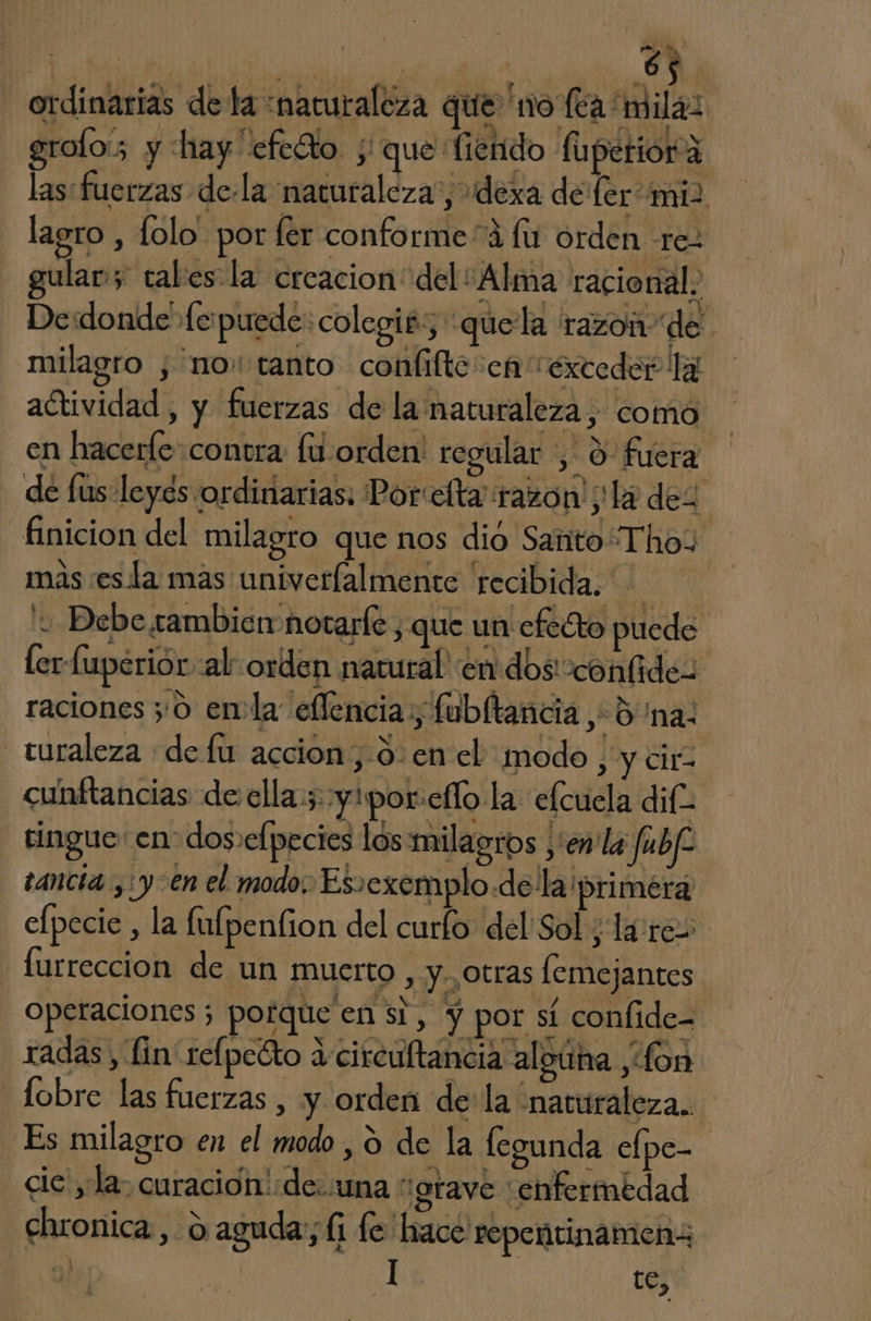 A IA E ordinarias de la naturaleza que no (ea mila: grolo:; y hay cfeto ; que fierido fuperióra las: fuerzas dela naturaleza”, dexa de fer miz lagro , folo. por fer conforme“á fs orden rez gular y tales la creacion del “Alma racional, De:donde fe puede: colegit:, :quela razon de milagro , “no: tanto confiftesen “exceder la actividad , y fuerzas de la naturaleza, como en hacerfe contra fu orden: regular , 0 fuera de [us leyes ordinarias: Por elta razo a! La dez finicion del milagro que nos dió Santo ThoY mas esla mas univeríalmente recibida. Debe cambien notarle , que un efecto puede ler fuperiór al orden natural! en dos confidez raciones ;'0 enla eflencia,, fubltancia 5 na: turaleza de fu accion, 0-en el modo, y cir. cunftancias de ella; yipor:eflo la elcuela dif tingue en dos»efpecies los milagros ,'en la fabf tancia ¿yen el modo. Es»exemplo dela ¡primera elpecie , la fufpenfion del curlo del Sol ¿lares - furreccion de un muerto, y.,otras lemejantes operaciones 3 porque en si, y por sí confide- radas , lin relpeéto a circultancia alguna , fon lobre las fuerzas , y orden de la “naturaleza. Es milagro en el modo , ú de la legunda elpe- cic' yla: curación de.:una “grave enfermedad chronica, o aguda; (1 fe hace repentinamen: