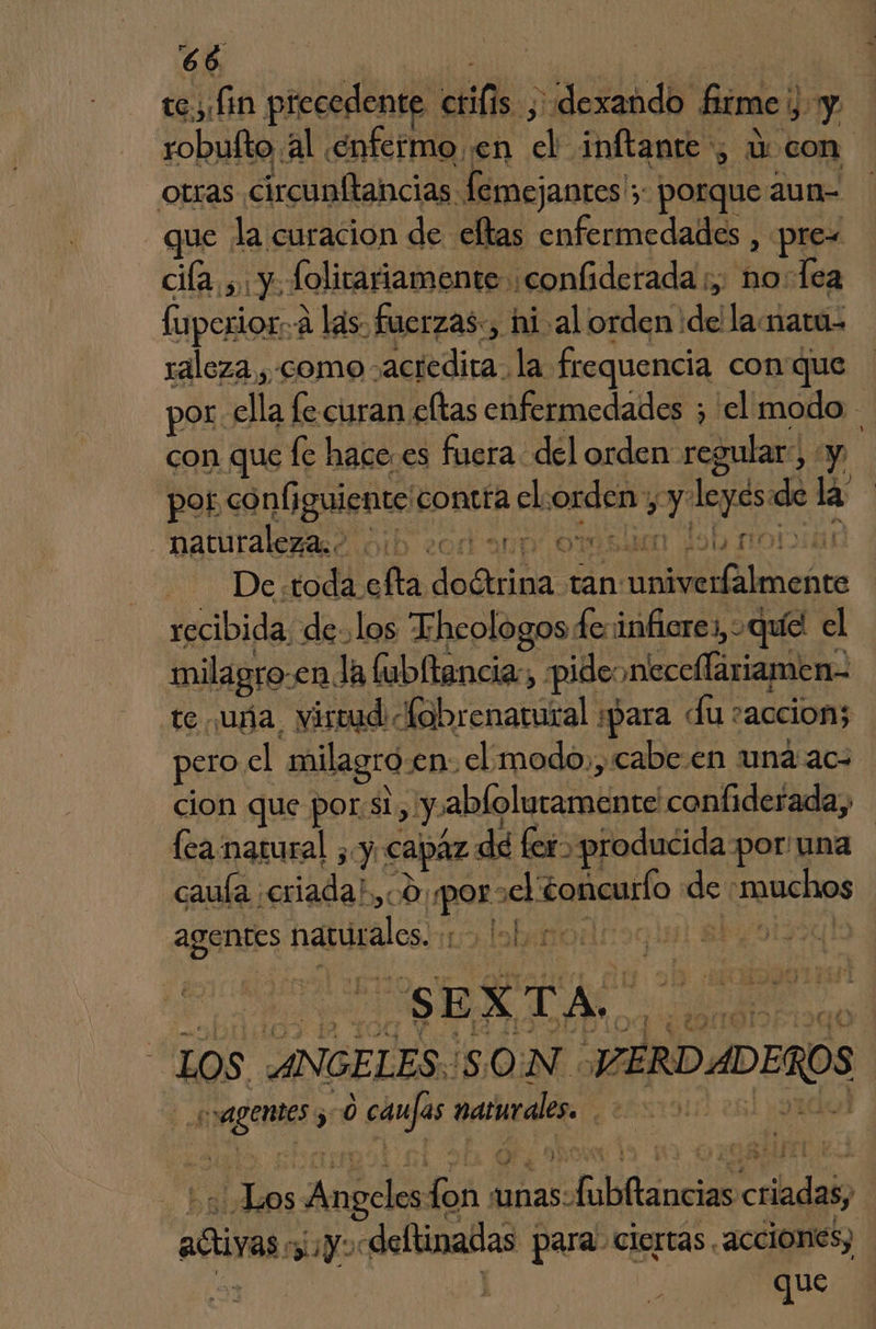 $6 tes Lin precedente cif; ¡dexando firme, Y robuíto al enfermo en de inftante , 1: con otras circunitancias femejanres'3 porque aun= que la curacion de ellas enfermedades , prew cia, y. folitariamente ¡confiderada ;, nos Tea fuperior. 2 «A las. fuerzas., hi al orden ide lamatu- raloza , como - AeRdicas la frequencia con que por. ele fe curan eftas enfermedades ; el modo con que fe hace. es fuera del orden regular, y por configuiente contra el: orde, py kepsa de la datar) ¿Or an € Sh ron De. to dd: ña ibas tan abro recibida delos “Ehcologos feninfiere: ,oquíél el milagro: enla ftubltancia:; pide: necellariamen- te uña, virmd fobrenatural «para du: accion; pero. el milagro. en. el: modo,, cabe.en una ac: cion que por:si , y ablolutamente confiderada, lea natural ¿y capaz de fer» producida por/una caula exiadab ch qe e ¿oficurlo de auehos agentes narrados. | | de aria e A LOS ANGELES. SON. VERDADEROS Eno 500 ejes narurals Y A MOE A unas: fobíláncias criadas aras miyo: «deflinatas para. ciertas . acciones) que