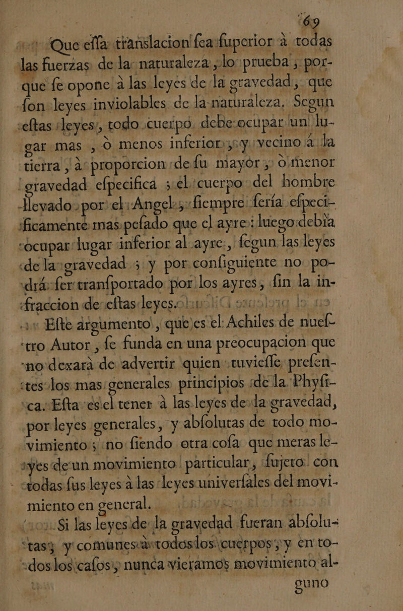 A So 011 ¿Que ella: titanslacion' fea fuperior a todas las fuerzas. de la: naruraleza , lo prueba , por- que fe opone a las leyes dela gravedad, que fon leyes inviolables de la.naturaleza, Segun seltas «leyes, todo .CuCIpo debesocupar un! lu- gar mas, O menos inferior36 y. vecino (2 Ja tierra , as proporcion de lu niayor 0/menor : gravedad efpecifica 5 el cuerpo: del hombre -Heyado por: el «Angel; fe mpre fería efpeci- 'ficamente mas, pefado que el ayre: luego:debra ocupar lugar inferior al ayre:, fegun las leyes «de laugravedad 3 y por configuiente no po- «drá ferranfportado: por'los ayres, fin la in- Sraccion deseltasleyesiolir O siuolora lo 19 «1: Elte argumento, quejes el Achiles de nuele «tro Autor , le funda en una preocupacion que “no dexara de “advertir quien tuvielle, prelen- stes olos mas: generales. principios de la Phyí1- “ca. Elta esicl tener á las leyes dela gravedad, por leyes generales, y abfolutas de todo mo- vimiento; «no fiendo otra cola que meras le- yes de un movimiento. particular, fujero! con - todas fus leyes a las leyesuniverfales del movi- miento en general... 2 MUA: (uo Si las leyes.de: la gravedad fueran abfolu= “tasy y comunescartodoslos: cuerpos yy en to- «doslos:calosy nunca vieramos movimiento al- ps gu no >
