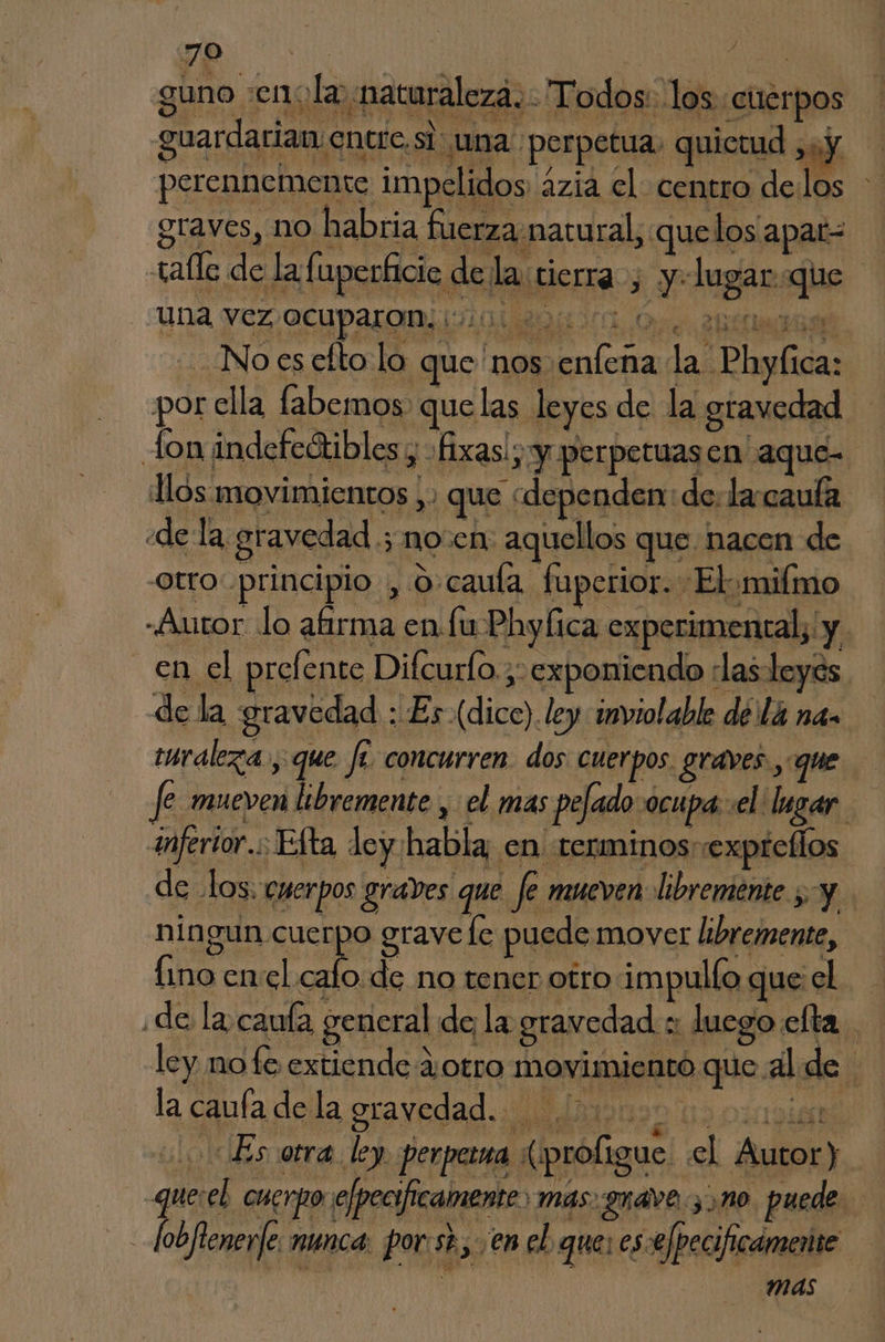guno «eno la naturaleza. Todos. los cuerpos guardarian entre.sí una. perpetua. quietud 31 y A perennemente impelidos azia cl centro delos graves, no habria fuerza.natural, quelos apar= tafle de la fuperficie de la tierra , y: lugar que una Vez OCUParoaivi0d Oca Or. his 2 f -Noesefto lo que nos enfena la Phyfica: por ella fabemos. quelas leyes de la gravedad fon indefeótibles y «fixas!; y perpetuasen aque- llos movimientos ,. que «dependen: de. la-caufa «de la gravedad .; noen: aquellos que. nacen de otro: principio , o-cauía fuperior. El+milmo «Autor lo afirma en fu Phylica experimental, y en el prefente Difcurlo.;: exponiendo «las leyes de la gravedad : Es (dice). ley inviolable dela na. turaleza., que fe concurren. dos: cuerpos. graves, que Je mueven libremente , el mas pefado ocupa el lugar. inferior. Efta ley habla; en terminos expreflos de los. cuerpos graves que fe mueven: libremente sy ningun cuerpo grave le puede mover libremente, Íino enel hb no tener otro impullo que el ¿de la caula general de la gravedad :: luego efta ley nofe extiende ¿otro movimiento que al de la caufa de la gravedad. > vo £ eE é cd IEA ¿Es otra. ley. perperna (profigue «el Autor) - quesel cuerpo efpecificamente) mas. guave 3 m0. puede. _Jobfienerfe nunca: por:st.,. ¡en el que: ese /pecificamente dl 0 | mas