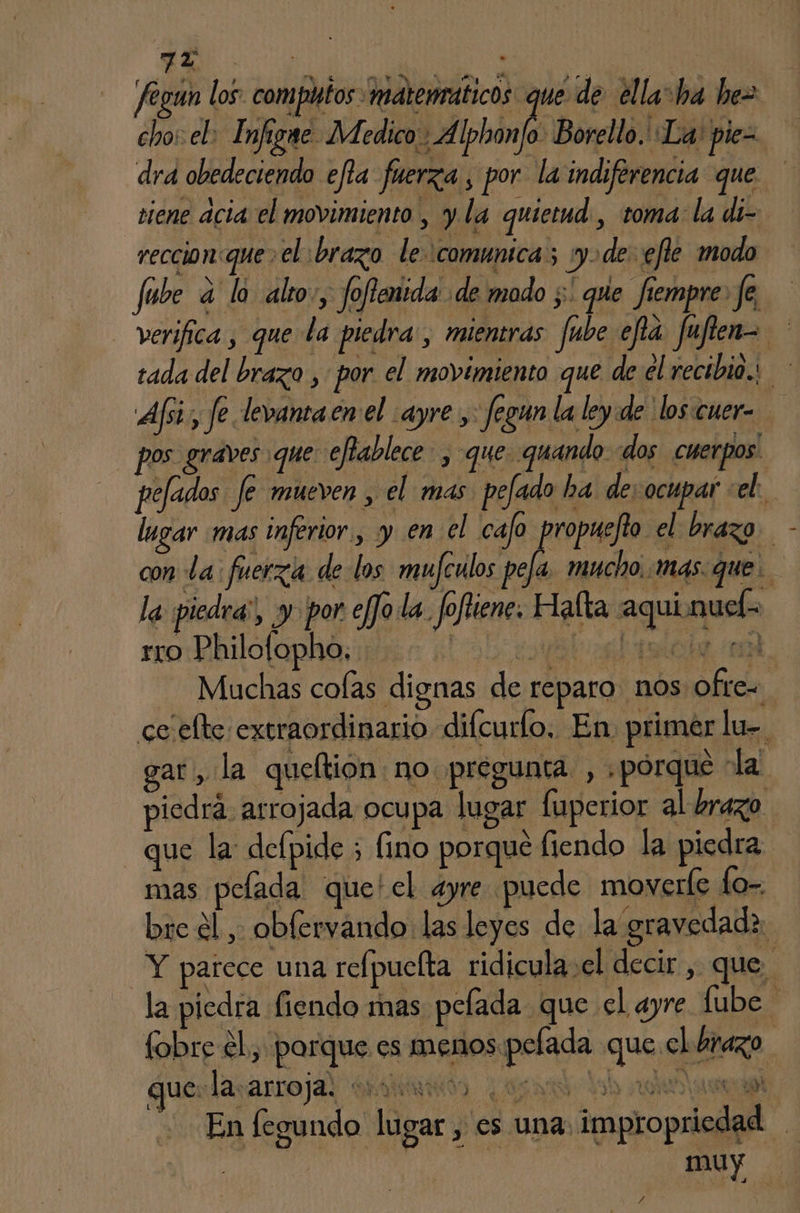 Jegun los: com putos matenraticos que de ella=ha hez cho: el: Infigne Medico: Alphon/o Borello. La: pie= dra obedeciendo efla fuerza , por la indiferencia que tiene acia el movimiento , y la quietud , toma: la di- reccion:que> el brazo le comunica; :y>de- efle modo fube a lo alto», foflenida de modo ;' que fiempre. fe, verifica , que la piedra, mientras fube efía fufien= tada del brazo , por el movimiento que de el recibio. Af; fe levantaen el :ayre y: fegun la ley de los:cuer- pos graves que: eflablece- , que. quando «dos cuerpos. pefados fe mueven , el mas. pefado ha de: ocupar «el: lugar mas inferior, y en el cajo propuejio el brazo con La: fuerza de los mufculos Ma mucho, mas. que. la piedra”, y por efJo la. Joftiene. Halta aqui.nuel- Muchas colas dignas de reparo nos ofte= ce elte extraordinario difcurlo, En. primer lu-. gar, la queftion: no pregunta , porque la piedrá arrojada ocupa lugar fuperior al brazo que la: defpide ; fino porque fiendo la piedra mas pelada que'el ayre puede moverle Lo-. bre él , oblervando las leyes de la gravedadz Y parece una refpuelta ridicula:el decir , que la piedra fiendo mas pelada que el ayre fube fobre el, parque es menos pelada que el brazo que: la arroja. and) sr dy at En fegundo lugar , es una: impropriedad | muy /