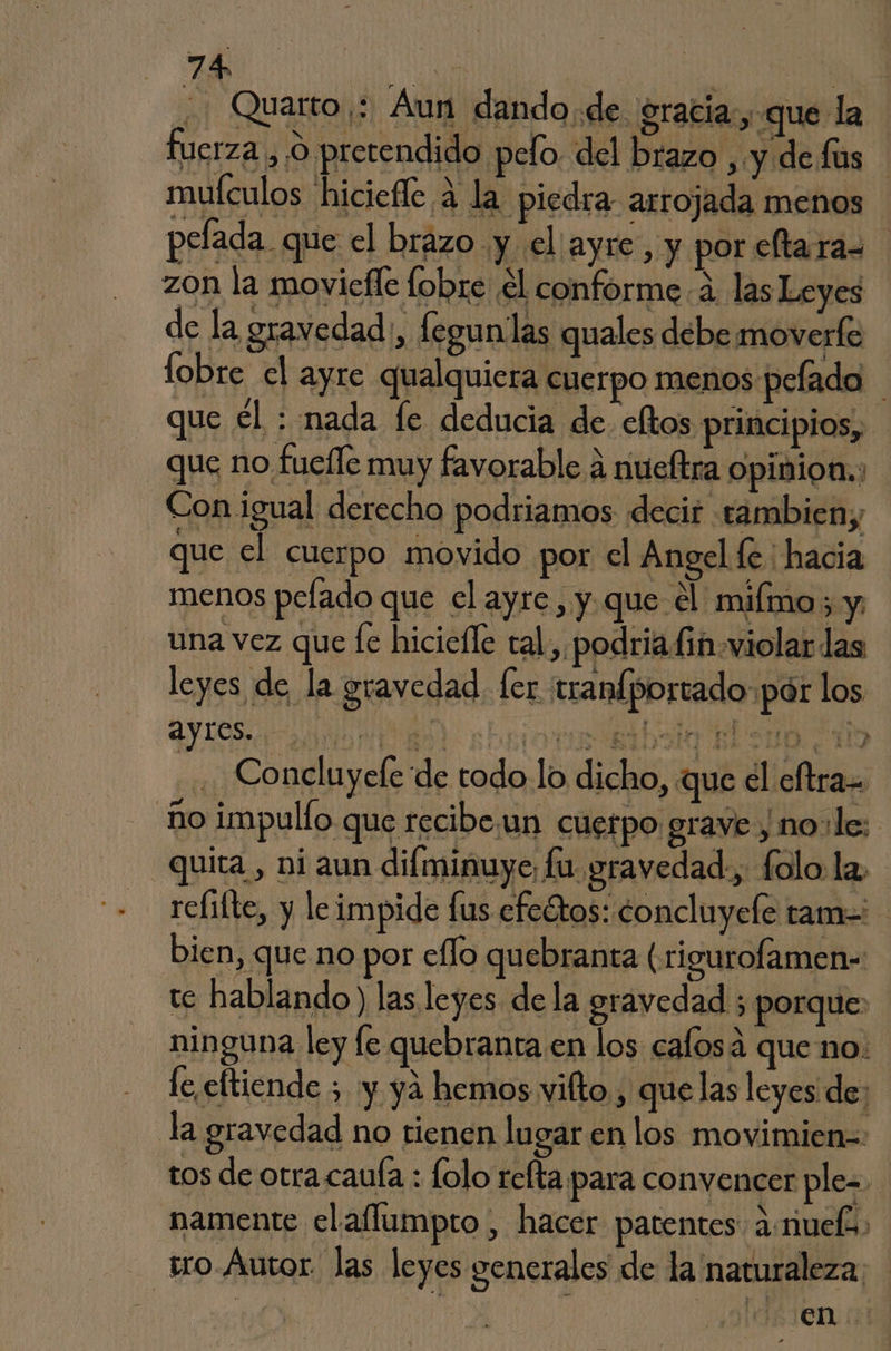 di Quarto ;: Aun dando de. gracia, que la fuerza ,'9 pretendido pelo. del brazo , y de fus mufculos hiciefle 4 la piedra arrojada menos | pelada que el brazo y el ayre, y por eftaras zon la moviefle lobre el conforme 4. las Leyes e la gravedad, fegunlas quales debe moverte lobre el ayre qualquicra cuerpo menos pefado que él : nada fe deducia de. eftos principios, que no fuefle muy favorable a nueltra opinion. Con igual derecho podriamos decir tambien; que el cuerpo movido por el Angel le : hacia menos pelado que el ayre , y que el miímo sy una vez que le hiciefle tal. podria fin violar las leyes de la gravedad. fer tranfportado:pár los ayres. ta dd Bd SOLO TIE E Pero CIO Concluyele de todo lo dicho, que cl eftra= ño impulío que recibe.:un cuerpo grave y 1no:le: quita, ni aun difminuye; fu gravedad., folo la, reíifte, y le impide fus efcétos: concluyele ram=' bien, que no por eflo quebranta (rigurofamen- te hablando) las leyes de la gravedad ; porque: ninguna ley le quebranta en los calosa que no. fe eftiende 5 y yá hemos vifto , quelas leyes de: la gravedad no tienen lugar en los movimien=- tos de otra.caula : folo refta para convencer ple- namente elallumpto , hacer patentes 2:muel tro. Autor. las leyes generales de la naturaleza; | | en