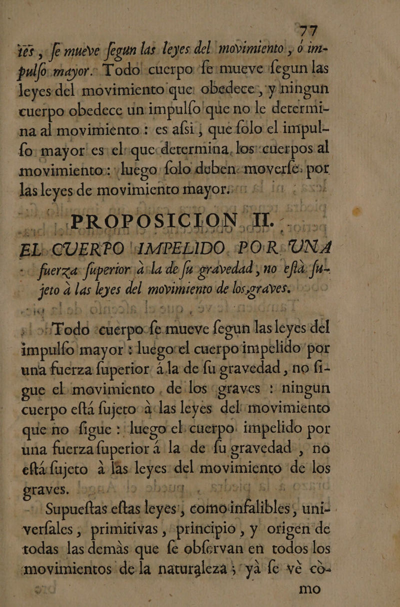 vr 365, Je mueve fegun las. leyes del. ' movimiento , 0. im- pulfo: mayor. Todo! cuerpo Te:mueve Legun las leyes. del movimiento que: obedece: y ningun cuerpo obedece un impulfo/que no le derermi- na al movimiento: es asi ¿ quetolo el impul- lo: mayor! es: el: quecderermina, losi:cuerpos al movimiento: yluego:folo deben:moverfe. por las leyes de movimiento mayoroo 0 a EL'.CUERPO 'MPELIDO, :PO:R:UNA «0 fuerza: fuperior asla de fu gravedad, no efia fu jeo d las leyes del movimiento de losjgraves. 000 +! ob Todo “cuerpo fe-mueve fegun lasleyes del impulfo mayor +luegorel cuerpoimpelido' por una fuerza luperior: ¿la de fu gravedad , no (1 gue el movimiento , de los graves : ningun cuerpo cftá fujero alas leyes del: movimiento que no figue : luego el:cuerpo: impelido por una fuerza fuperior á la de fu gravedad , no eftáfujeto ¿las leyes: del movimiento de los ¿¡Grarids. loguár lo 2909 w byig, £l Bes + Supueftas eftas leyes: comoinfalibles, uni-. verfales , primitivas , principio , y origén de rodas las demás que fe oblervan en todos los “movimientos dela naturaleza 5 ya le vé có a | mo as Y ve