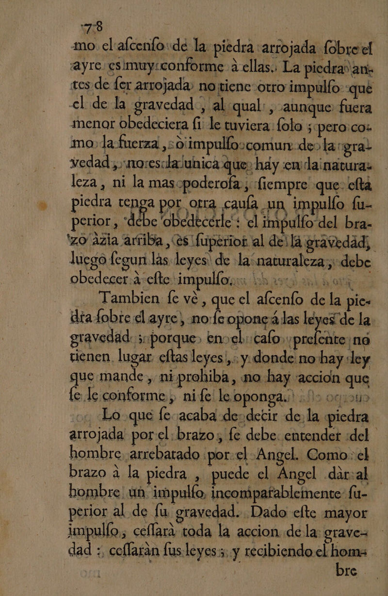 :7:8 SEAS mo el alcenfo: de la piedra :arrojada fóbreel ayu ssmuy cofome al, La pida a scade (er arrojada, napicncorro impallo, qué el de la gravedad, al:qual:, aunque fuera menor obedeciera fi. le tuviera lolo ;«pero:co: vedad), noresalasunica que hay :emdainatura: leza, ni la mas«poderofa., :fiempro que: ella perior, “debe 'obedecérle + el impulfo del bra- 'zo ázia ariba (es fuperior al dei la gravedad; luego legun las leyes: de la naturaleza, debe. obedecer. 2: clte impulfo, SADO A Abd OR Tambien fe vé , que el afcenío de la pie- diafobre dl ayre, noe oponeálas leyesíde la. gravedad: ¿porque» envel.:calo. yprelente ná vienen, lugar. celtas leyes ,:: y. donde: no hay ley que mande, ni-prohiba, ¡no hay acción que : É le le conforme ; nife le oponga. 12 000045 Lo que le acaba des decir de, la «piedra arrojada por el. brazo, fe debe. entender «del. hombre, arrebatado por:el -Angel. Como: el brazo a la piedra , puede el Angel dar:al perior al de lu gravedad. Dado elte mayor dad :, ceflaran lusleyess, y recibiendo el homs - bre