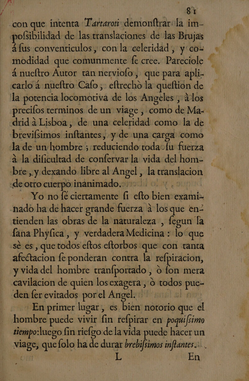 / con que intenta Tartaroti demonttrar:la im- pofsibilidad de las translaciones de las Brujas á lus conventiculos , con la celeridad, y: cos modidad que comunmente fe crec. Pareciole 4 nueltro Autor tan nerviofo, que para apli. la potencia locomotiva de los Angeles, ¿los precifos terminos de un viage , como de Ma- drid a Lisboa, de una celeridad como: la de breviísimos inftantes, y de una carga como 2 la dificultad de confervar la vida del hom- gel , la translacion Yo no Íe ciertamente (1 elto bien exami- nado ha de hacer grande fuerza a los que en2 tienden las obras de la naturaleza , fegun Ta lana Phylica, y verdadera Medicina : loque afectacion le ponderan contra la refpiracion, y vida del hombre tranfportado , o fon mera cavilacion de quien los exagera , O todos pue- den fer evitados porel Angel. Pa En primer lugar, es bien notorio que el hombre puede vivir fin refpirar en poqui/simo tiempo:Laego fin riefgo de la vida puede hacer un viage, que folo ha de durar brebifsimos infiantes..:... na En
