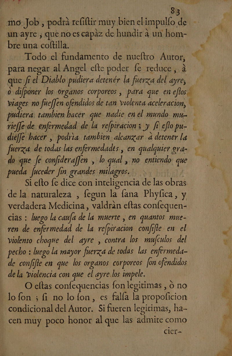 mo Job, podrá reliftir muy bien el impullo. de un ayre , que noes capaz de hundir a a un hom- y bre una coftilla. | á Todo el fundamento de nueftro jo de para negar al Angel efte poder le reduce, que fr el Diablo pudiera detenér la fuerza del e | 0 difponer los Organos corporeos , para que en eftos. viages no fuejJen ofendidos de tan violenta aceleracion, pudiera. tambien hacer que nadie en el mundo mu. _vieffe.de enfermedad de la refpiracion; y fi efo pu- dief]e hacer , podria tambien alcanzar a detener la fuerza de blas las enfermedades , en qualquier gra- do que fe confideraf]en , lo qual , no entiendo que pueda fuceder fín grandes milagros. Si efto [e dice con inteligencia de las EAS - de la naturaleza , fegun la lana Phylica, y verdadera LEON valió eltas confequen- cias : lmego la caufa de ho muerte , en quantos mue- ren de enfermedad de la refpiracion confifie en el violento choque del ayre , contra los mufculos del y pecho : luego la mayor fuerza de todas las enfermeda- de confifle en que los organos corporeos [on o ¡ de la violencia con que el ayre.los impele. O efltas confequencias fon legitimas , O no lofon ; fi no lofon, es falía la propoficion q dy del ION Si fueren legítimas, ha- cen muy poco honor al que las admite como cier-