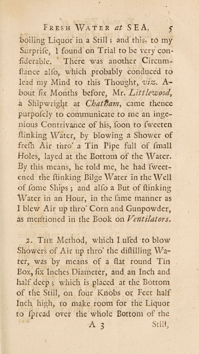 boiling Liquor in a Still 5 and this, to my Surprife, 1 found on Trial to be very con« fiderabic. ' There was another Circum- fiance alfo, which .probably conduced to lead my Mind to this Thought, viz,. A- bout fix Months before, Mr. Littlewoody a Shipwrigl^t at Chat^am^ came thence purpofely to communicate to me an inge¬ nious Contrivance of his, foon to fweeten ftinking Water, by blowing a Shower of frefh Air thro a Tin Pipe full of fmali Holes, layed at the Bottom of the Water. By this means, he told me, he had fweet- ened the flinking Bilge Water in the Well of fome Ships; and alfo a But of ftinking Water in an Hour, in the fame manner as I blew Air up thro Corn and Gunpowder, as mentioned in the Book on Ventilators, 2. The Method, which I ured to blow Showers of Air up thro' the diftilling Wa¬ ter, was by means of a flat round Tin Box, fix Inches Diameter, and an Inch and half deep 5 which is placed at the Bottom of the Still, on four Knobs or Feet half Inch high, to make room for the Liquor to ipread over the whole Bottom of the A 3 Still,