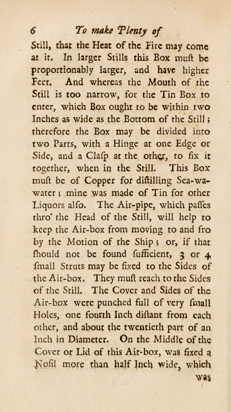 Still, that the Heat of the Fire may come at it, In larger Stills this Box muft be proportionably larger, and have higher Fccr. And whereas the Mouth of the Still is too narrow, for the Tin Box to enter, which Box ought to be within two Inches as wide as the Bottom of the Still, therefore the Box may be divided into two Parts, with a Hinge at one Edge or Side, and a Clafp at the othgr, to fix it together, when in the Still. This Box muft be of Copper for diftilUng Sea-wa- water; mine was made of Tin for other Liquors alfo. The Air-pipe, which pafles thro' the Head of the Still, will help to keep the Air-box from moving to and fro by the Motion of the Ship 5 or, if that fhould not be found fufEcient, 3 or 4, fmall Struts may be fixed to the Sides of . the Air-box, They muft reach to the Sides of the Still. The Cover and Sides of the Air-box were punched full of very fmall Holes, one fourth Inch diftant froin each other, and about the twentieth part of an Inch ill Diameter. On the Middle of the Cover or Lid of this Air-box, was fixed a Nofil more than half Inch wide, which was