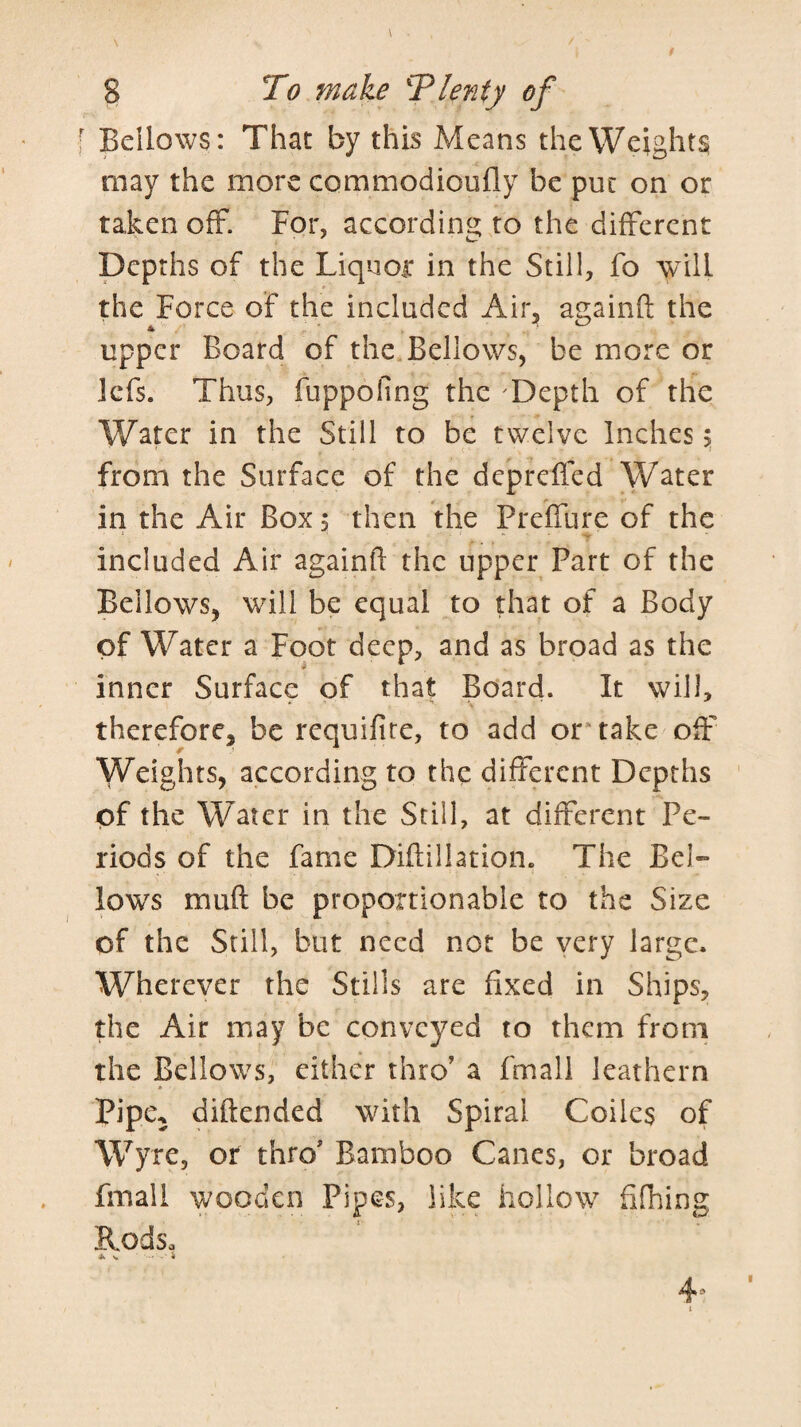 Bellows: That by this Means the Weights may the more commodioufly be put on or taken off. For, according to the different Depths of the Liquor in the Still, fo will the Force of the included Air, againft the upper Board of the Bellows, be more or Icfs. Thus, fuppofing the Depth of the Water in the Still to be twelve Inches 5 from the Surface of the dcpreffed Water in the Air Box 5 then the Preffure of the included Air againft the upper Part of the Bellows, will be equal to that of a Body of Water a Foot deep, and as broad as the inner Surface of that Board. It will, therefore, be requifite, to add or* take off Weights, according to the different Depths of the Water in the Still, at different Pe¬ riods of the fame Diftillation. The Bel¬ lows muft be proportionable to the Size of the Still, but need not be very large. Wherever the Stills are fixed in Ships, the Air may be conveyed to them from the Bellows, either thro' a fmall leathern Pipe^ diftended with Spiral Coiles of Wyre, or thro' Bamboo Canes, or broad fmall wooden Pipes, like hollow filhing Rods,