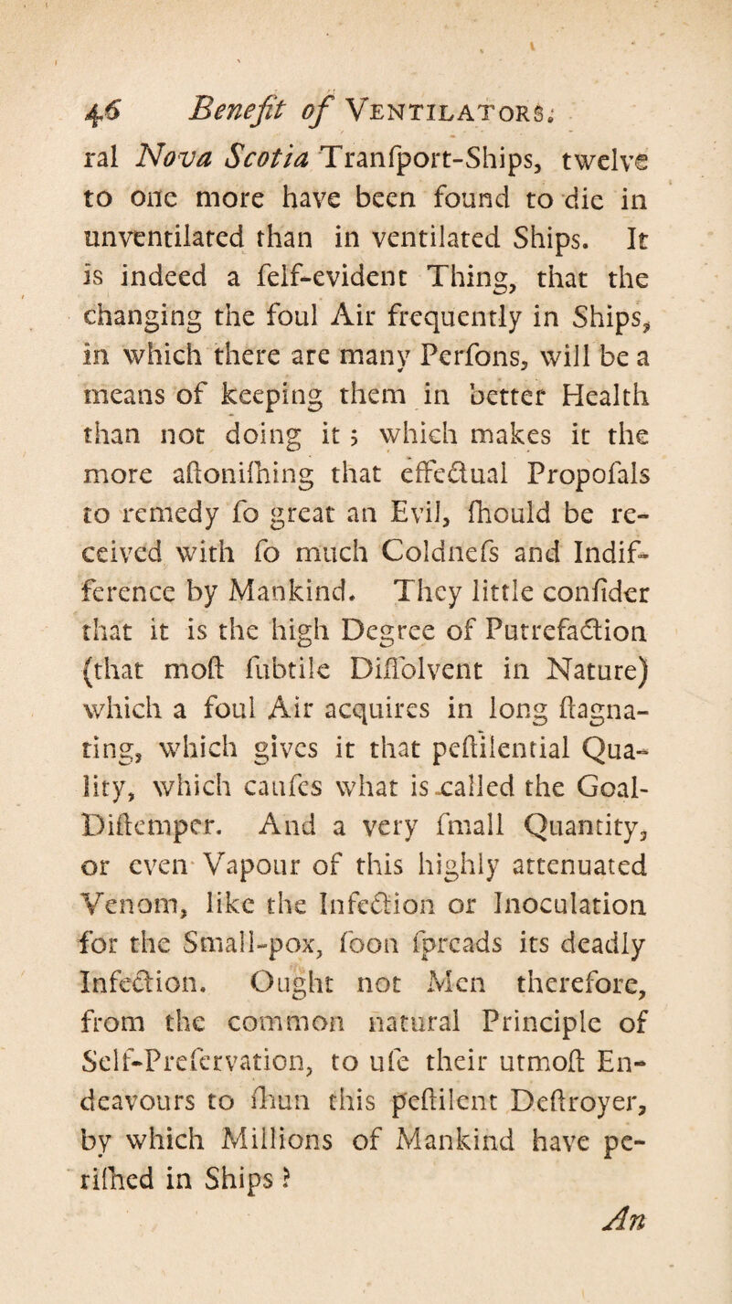 ral Nova Scotia Tranfport-Ships, twelve to one more have been found to die in unventilared than in ventilated Ships. It is indeed a feif-evident Thing, that the changing the foul Air frequently in Ships^ in which there are many Perfons, will be a means of keeping them in better Health than not doing it 5 which makes it the more aftonilhing that eiFedual Propofals to remedy fo great an Evil, fhould be re¬ ceived with fo much Coldnefs and Indif* ference by Mankind. They little confider that it is the high Degree of Putrefadion (that moft fubtile Diflolvent in Nature) which a foul Air acquires in long ftagna- ting, which gives it that peftilential Qua¬ lity, which caufes what isxalled the Goal- Diftemper. And a very fmall Quantity, or even-Vapour of this highly attenuated Venom, like the Infedion or Inoculation for the Small-pox, foon fpreads its deadly infedion. Ought not Men therefore, from the common natural Principle of Self-Prefcrvation, to ufe their utmoft En¬ deavours to iliuii this peftilent Dehroyer, by which Millions of Mankind have pc- rilhed in Ships \ An