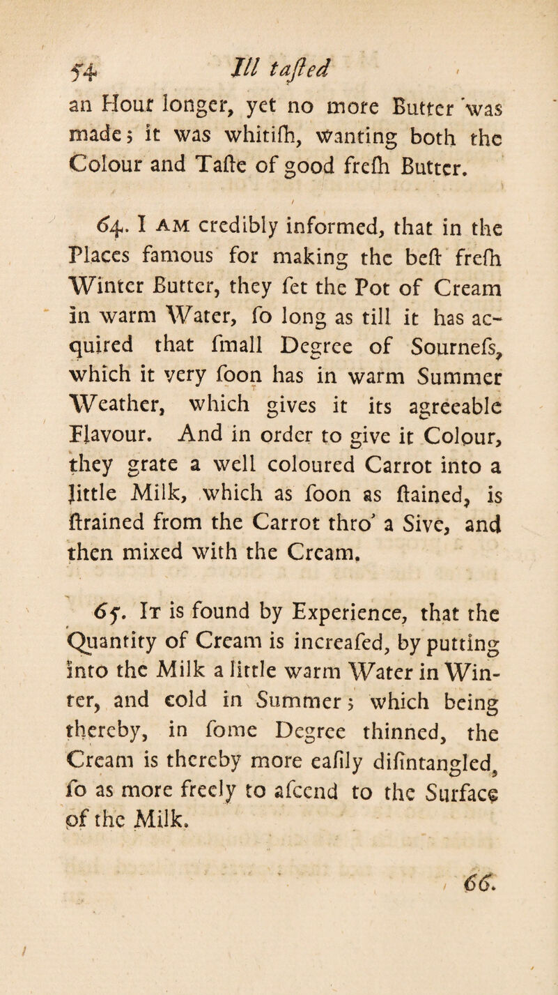 54 /// tajied an Hour longer, yet no more Butter ’was made; it was whitifh, wanting both the Colour and Tafte of good frelh Butter, <54. I AM credibly informed, that in the Places famous for making the befl: frefh Winter Butter, they fet the Pot of Cream ' in warm Water, fo long as till it has ac¬ quired that fmall Degree of Sournefs, which it very foon has in warm Summer W^eather, which gives it its agreeable Flavour. And in order to give it Colour, they grate a well coloured Carrot into a little Milk, which as foon as ftained, is ftrained from the Carrot thro' a Sivc, and then mixed with the Cream, 6^. It is found by Experience, that the Quantity of Cream is increafed, by putting into the Milk a little warm Water in Win¬ ter, and cold in Summer 5 which being thereby, in fome Degree thinned, the Cream is thereby more eafily difintangled, fo as more freely to afeend to the Surface of the Milk. 66^ }