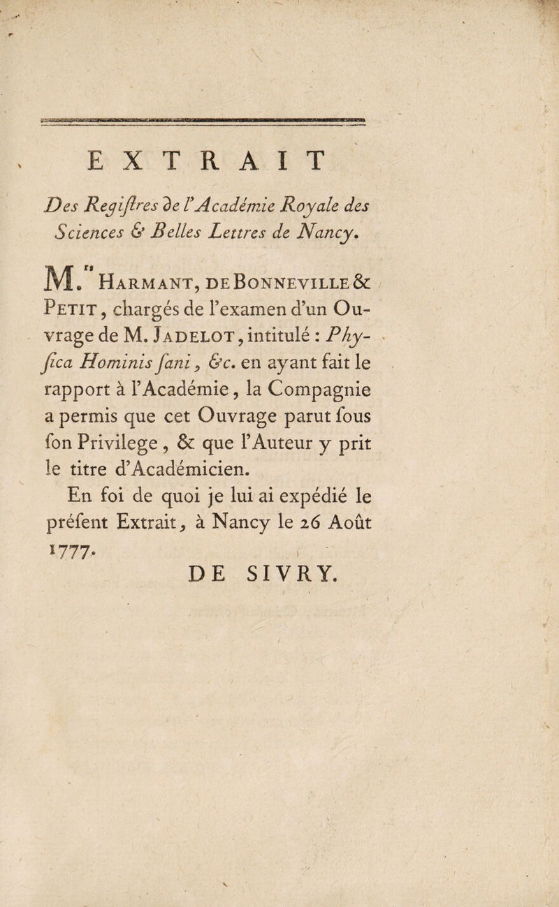 a: «a.naTi) i ina'im»&lt;waBegMWi i rw imi ni hi wm ani 111i iurnui» E X T R A I T Des Regiflres de FAcademie Royale des Sciences &amp; Belles Lear es de Nancy. M. Harmant, deBonneyille&amp; Petit , charges de Fexamen d’un Ou- vrage de M. Jadelot, intitule : Phy- Jica Hominis J,ani P &amp;c. en ay ant fait le rapport a F Academie ? la Compagnie a permis que cet Ouvrage parut fous fon Privilege , &amp; que FAuteur y prit le titre d'Academicien. En foi de quoi je lui ai expedie le prefent Extrait^ a Nancy le 26 Aout I777-* } DE SIVRY. ’
