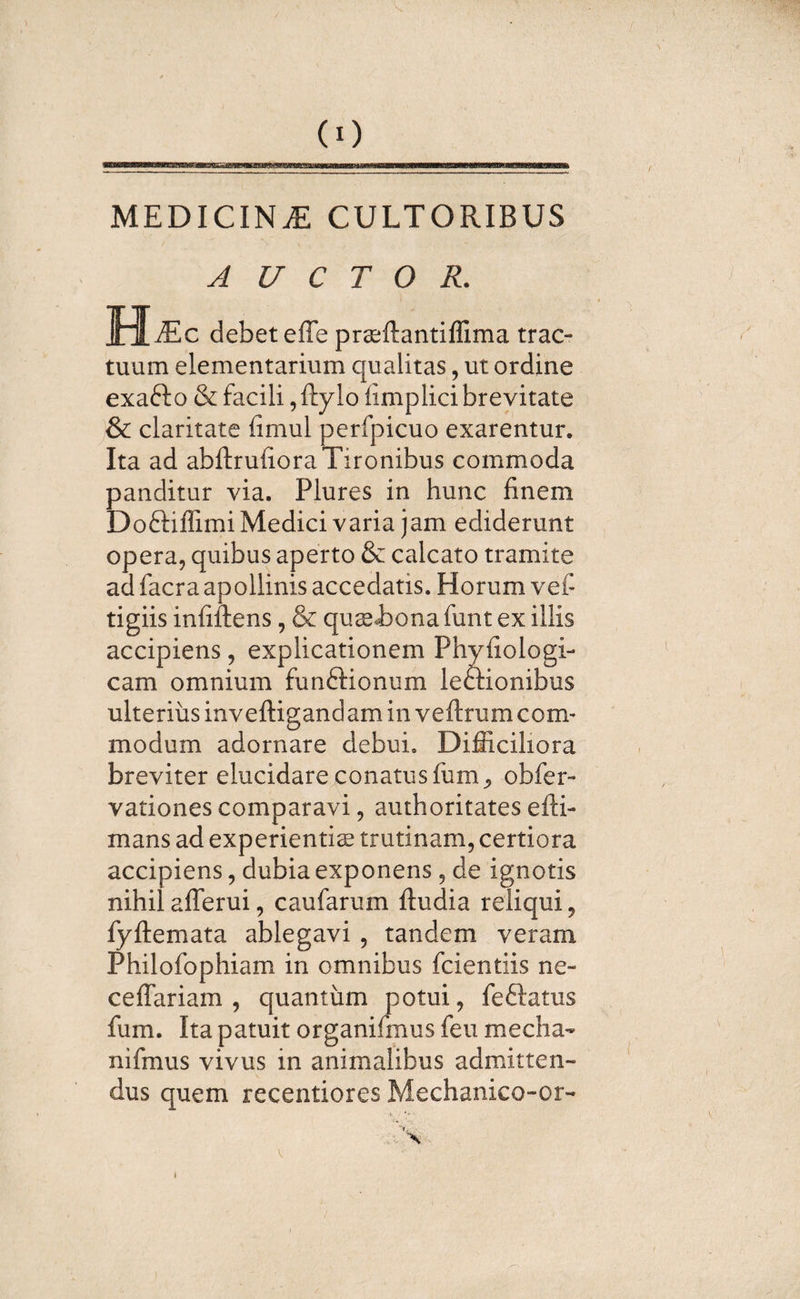 (0 MEDICINAE CULTORIBUS A U C T O R. Mm c debet effe prsftantiffima trac¬ tuum elementarium qualitas, ut ordine exafto &amp; facili, ftylo fimplici brevitate &amp; claritate fimul perfpicuo exarentur. Ita ad abftruiiora Tironibus commoda panditur via. Plures in hunc finem Doftiflimi Medici varia jam ediderunt opera, quibus aperto &amp; calcato tramite ad facra apollinis accedatis. Horum vef tigiis infiflens , &amp; qusiona funt ex illis accipiens, explicationem Phyfiologi- cam omnium funftionum leftionibus ulterius inveftigandam in veftrum com¬ modum adornare debui. Difficiliora breviter elucidare conatus funi, obfer- vationes comparavi, authoritates efti- mans ad experientis trutinam, certiora accipiens, dubia exponens , de ignotis nihil afferui, caufarum {ludia reliqui, iyftemata ablegavi , tandem veram Philofophiam in omnibus fcientiis ne¬ ce (Tari am , quantum potui, fe&amp;atus fum. Ita patuit organifmusfeu mecha* nifmus vivus in animalibus admitten¬ dus quem recentiores Mechanico-or- t 4&gt; “t.. X