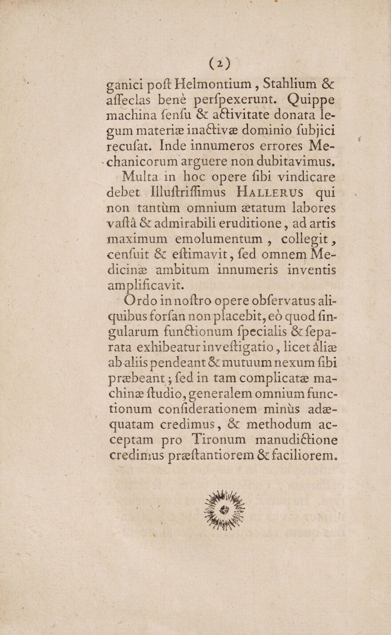 (O ganici poft Helmontium , Stahlium &amp; affeclas bene perfpexerunt. Quippe machina fenfu &amp; aftivitate donata le¬ gum materiae inaftivae dominio fubjici recufat. Inde innumeros errores Me- ' chanicorum arguere non dubitavimus. Multa m hoc opere fibi vindicare debet Illuftriffimus Hallerus qui non tantum omnium aetatum labores vafta &amp; admirabili eruditione , ad artis maximum emolumentum , collegit , cenfuit &amp; eftimavit, fed omnem Me¬ dicinae ambitum innumeris inventis amplificavit. Ordo innoftro opere obfervatus ali¬ quibus forfan non placebit, eo quod lin¬ gularum funftionum fpecialis &amp;fepa- rata exhibeatur inveftigatio, licet Miae ab aliis pendeant &amp; mutuum nexum fibi praebeant; fed in tam complicatae ma¬ china: ftudio, generalem omnium func¬ tionum confiderationem miniis adae¬ quatam credimus, &amp; methodum ac¬ ceptam pro Tironum manudiftione credimus praeftantiorem &amp; faciliorem. &gt; / \