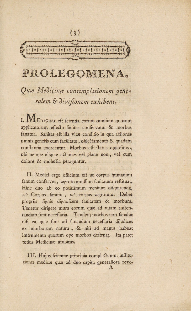 ) (3) '&lt;? *&gt;4- •?&gt;&lt;••&gt; &lt;* ‘M* &lt;* *i ■ PROLEGOMENA 0 Medicina contemplationem gene* ralem &amp; divijionem exhibent• I. I\^Edicina eft fcientia eorum omnium quorum applicatorum effebu fanitas confervatur &amp; morbus fanatur. Sanitas eft illa vitae conditio in qua abiones omnis generis cum facilitate, oblebamento &amp; quadam conflantia exercentur. Morbus eft ftatus oppofttus 3 ubi nempe aliquae abiones vel plane non, vel cum dolore &amp; moleftia peraguntur. II. Medici ergo officium eft ut corpus humanum fanum confervet, aegroto amiffam fanitatem reftituat. Hinc duo ab eo potiftimum veniunt difquirenda. i.° Corpus fanum , a.° corpus aegrotum. Debet propriis ftgnis dignofcere fanitatem &amp;. morbum. Tenetur dirigere ufum eorum quae ad vitam fuften- tandam funt neceflaria. Tandem morbos non fanabit nifi ea quae funt ad fanandum neceflaria dijudicet ex morborum natura , &amp; nifi ad manus habeat inftrumenta quorum ope morbos de^ruat. Ita patet totius Medicinae ambitus. \ III. Hujus fcientiae principia complebuntur inftitu-? Aones medicae quae ad duo capita generaliora revo* A