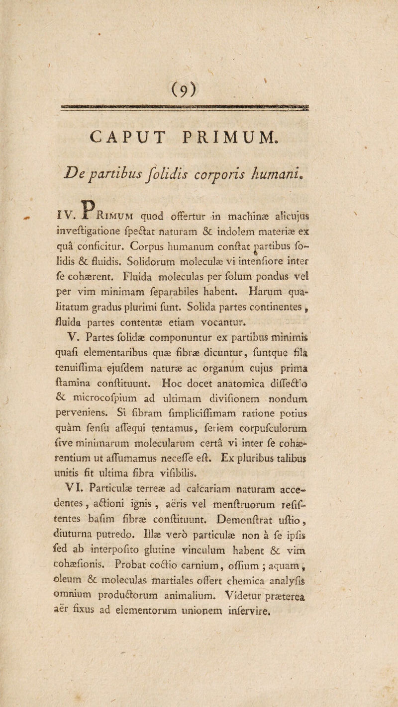 \ ' • &gt; V, \ (9) CAPUT PRIMUM. De partibus folidis corporis humani. IV. ^Rimum quod offertur in machinae alicujus inveffigatione fpe£fat naturam &amp; indolem materia; ex qua conficitur. Corpus humanum conftat partibus fo- lidis &amp; fluidis. Solidorum moleculae vi intenfiore inter fe cohaerent. Fluida moleculas per folutn pondus vel per vim minimam feparabiies habent. Harum qua¬ litatum gradus plurimi funt. Solida partes continentes f fluida partes contentae etiam vocantur. V. Partes {olidae componuntur ex partibus minimis quali elementaribus quae fibrae dicuntur, funtque fila tenuiflima ejufdem naturae ac organum cujus prima ftamina conftituunt. Hoc docet anatomica diffeft o fk. microcofpium ad ultimam divifionem nondum perveniens. Si flbram fimpliciflimam ratione potius quam fenfu affequi tentamus, feriem corpufculorum flve minimarum moleeularum certa vi inter fe coha;- K. i rentium ut aflumamus neceffe efl. Ex pluribus talibus unitis fit ultima fibra viflbilis. VI. Particulae terreae ad calcariam naturam acce* dentes, aftioni ignis , aeris vel menftruorum refifl- tentes baflm fibrae conftituunt. Demcnftrat uftio, diuturna putredo. Illae vero particulae non a fe ipfts fed ab interpofito glutine vinculum habent &amp; vim cohaeftonis. Probat co6fio carnium, oflium ; aquam, oleum &amp; moleculas martiales offert chemica analyus omnium produ&amp;orum animalium. Videtur praeterea aer fixus ad elementorum unionem infervire.