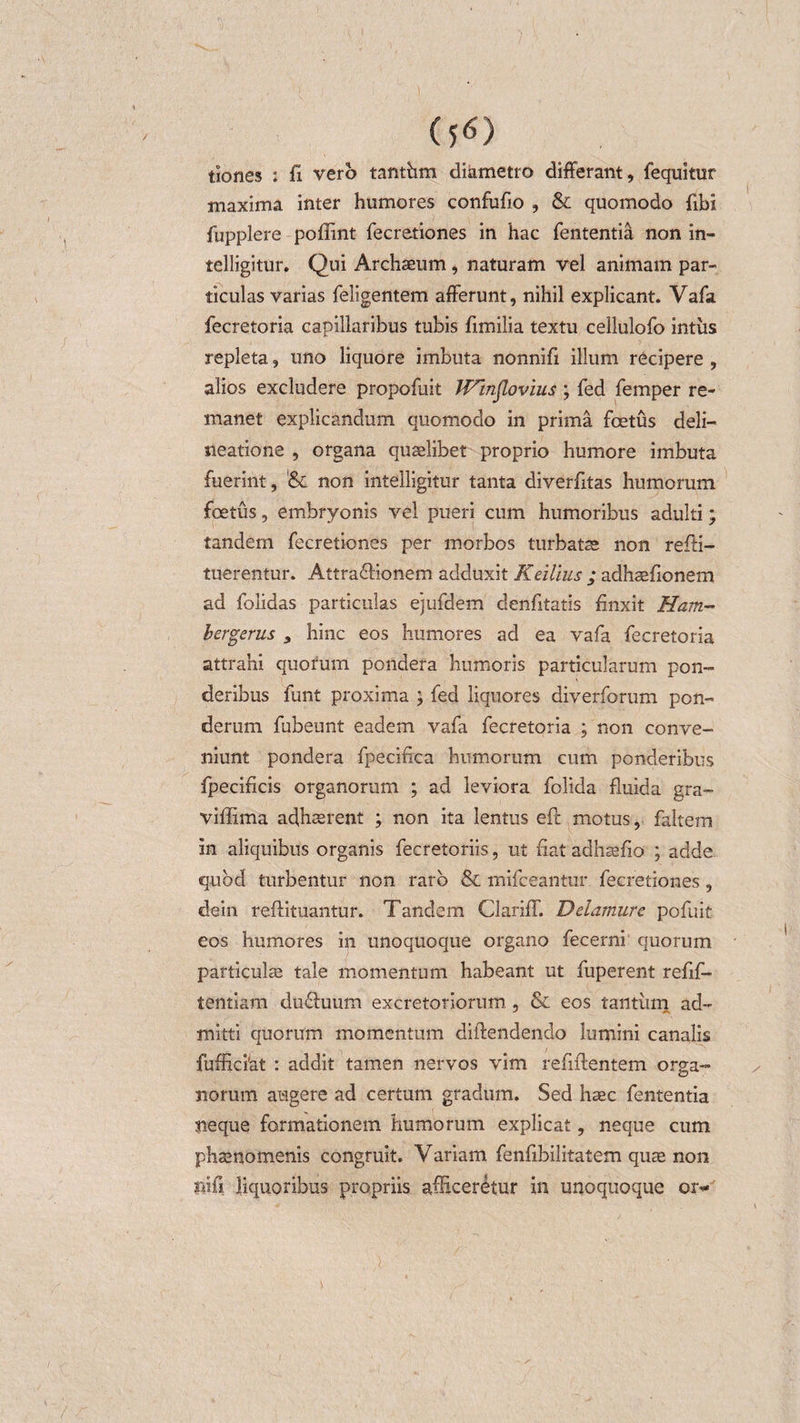 tiones : fi vero tanthm diametro differant, fequitur maxima inter humores confufio , &amp; quomodo fibi fupplere poffint fecretiones in hac fententia non in- telligitur. Qui Archaeum, naturam vel animam par¬ ticulas varias feligentem afferunt, nihil explicant. Vafa fecretoria capillaribus tubis fimilia textu cellulofo intus repleta, uno liquore imbuta nonnifi illum recipere , alios excludere propofuit Winjlovius ; fed femper re¬ manet explicandum quomodo in prima foetus deli¬ neatione , organa quaelibet proprio humore imbuta fuerint, '&amp; non intelligitur tanta diverfitas humorum foetus, embryonis vel pueri cum humoribus adulti; tandem fecretiones per morbos turbatae non refti- tuerentur. Attra&amp;ionem adduxit Keilius ; adhaefionem ad folidas particulas ejufdem denfitatis finxit Ham- bergerus y hinc eos humores ad ea vafa fecretoria attrahi quorum pondera humoris particularum pon¬ deribus funt proxima ; fed liquores diverforum pon¬ derum fubeunt eadem vafa fecretoria ; non conve¬ niunt pondera fpecifica humorum cum ponderibus fpecificis organorum ; ad leviora folida fluida gra- viffima adhaerent ; non ita lentus eft motus, faltern in aliquibus organis fecretoriis, ut fiat adhaefio ; adde quod turbentur non raro &amp; mifceantur fecretiones, dein reftituantur. Tandem Clariff. Ddamurc pofuit eos humores in unoquoque organo fecerni quorum particulae tale momentum habeant ut fuperent refif- tentiam du&amp;uum excretoriorum, &amp; eos tantum ad¬ mitti quorum momentum diftendendo lumini canalis fufhciat : addit tamen nervos vim refiffentem orsa- &lt;D norum augere ad certum gradum. Sed haec fententia neque formationem humorum explicat, neque cum phaenomenis congruit. Yariam fenfibilitatem quae non filii liquoribus propriis afficeretur in unoquoque or*