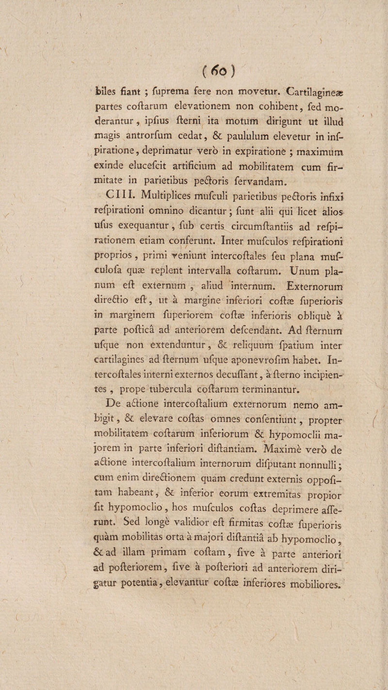 biles fiant ; fuprema fere non movetur. Cartilagineae partes coflarum elevationem non cohibent, fed mo¬ derantur , ipfius fterni ita motum dirigunt ut illud magis antrorfum cedat, &amp; paululum elevetur in inf- piratione, deprimatur vero in expiratione ; maximum exinde elucefcit artificium ad mobilitatem cum fir¬ mitate in parietibus pe&amp;oris fervandam. C111. Multiplices mufculi parietibus pe&amp;oris infixi refpirationi omnino dicantur; funt alii qui licet alios ulus exequantur, fub certis circumflandis ad refpi- rationem etiam conferunt. Inter mufculos refpirationi proprios, primi veniunt intercoftales feu plana muf- culofa quae replent intervalla coflarum. Unum pla¬ num eft externum , aliud internum. Externorum dire&amp;io efi, ut a margine inferiori coftae fuperioris in marginem fuperiorem coflae inferioris oblique a parte poftica ad anteriorem defcendant. Ad flernum ufque non extenduntur, &amp; reliquum fpatium inter cartilagines ad flernum ufque aponevrofim habet. In¬ tercoftales interni externos decuffant, afterno incipien¬ tes , prope tubercula coflarum terminantur. De a&amp;ione intercoftalium externorum nemo am¬ bigit , &amp; elevare coflas omnes confentiunt, propter mobilitatem coflarum inferiorum &amp; hypomoclii ma¬ jorem in parte inferiori diftantiam. Maxime vero de aftione intercoftalium internorum difputant nonnulli; cum enim dire&amp;ionem quam credunt externis oppofl- tam habeant, &amp; inferior eorum extremitas propior fit hypomoclio, hos mufculos coflas deprimere affe¬ runt. Sed longe validior eft firmitas cofhe fuperioris quam mobilitas orta a majori diftantia ab hypomoclio, &amp; ad illam primam coftam, five a parte anteriori ad pofteriorem, five a pofleriori ad anteriorem diri¬ gatur potentia, elevantur coftce inferiores mobiliores.