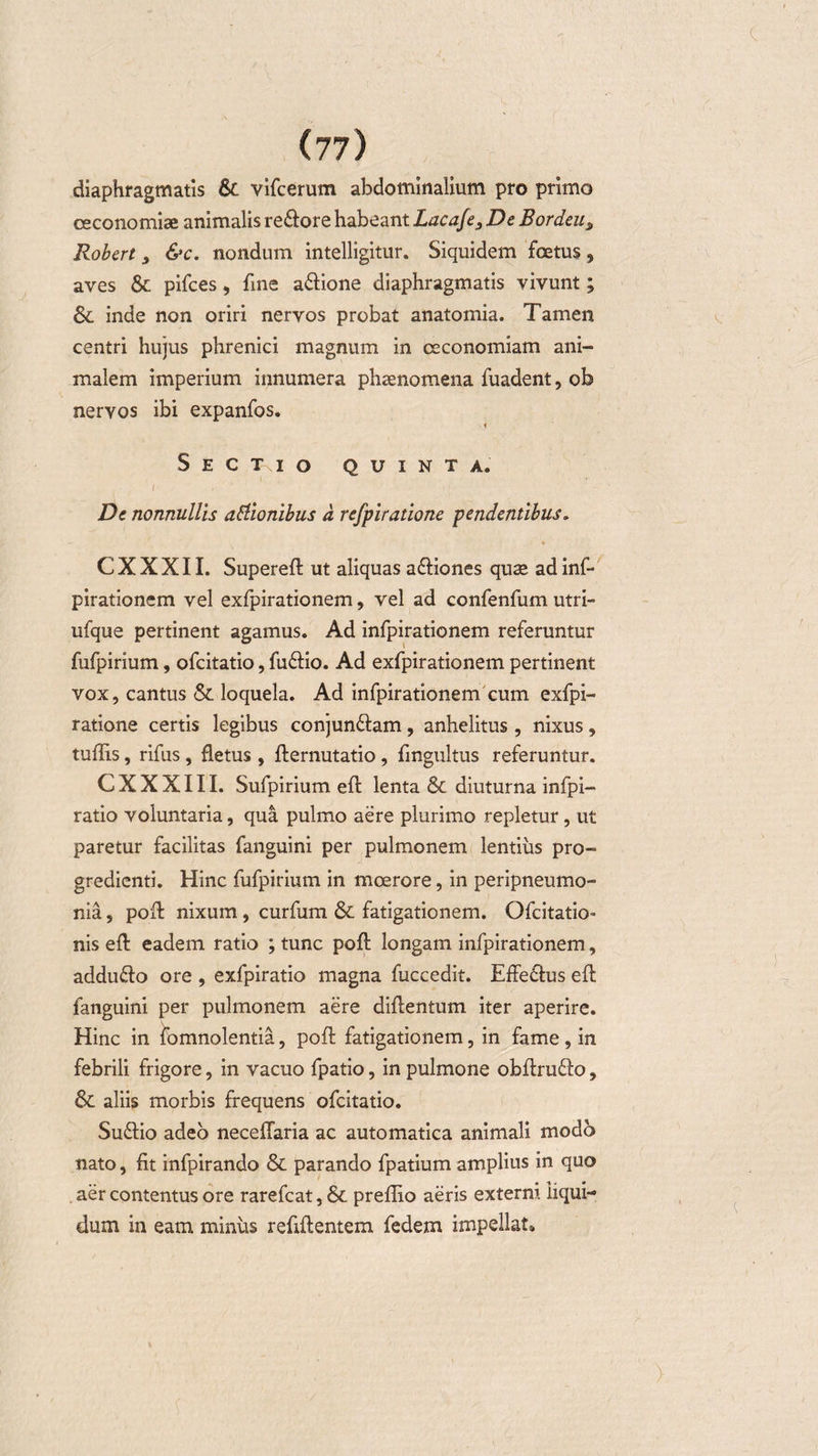 diaphragmatis &amp; vifcerum abdominalium pro primo ce cono miae animalis re&amp;ore habeant Lacafe, De Bordeus Robert , &amp;c. nondum intelligitur. Siquidem foetus, aves &amp; pifces, fine a&amp;ione diaphragmatis vivunt; &amp; inde non oriri nervos probat anatomia. Tamen centri hujus phrenici magnum in oeconomiam ani¬ malem imperium innumera phaenomena fuadent, ob nervos ibi expanfos. i S E C T I O QUINTA. I ■ , De nonnullis attionibus d refpiratione pendentibus. CXXXII. Supereft ut aliquas a&amp;iones quae adinf- pirationem vel exfpirationem, vel ad confenfum utri- ufque pertinent agamus. Ad infpirationem referuntur fufpirium, ofcitatio, fuftio. Ad exfpirationem pertinent vox, cantus &amp; loquela. Ad infpirationem cum exfpi- ratione certis legibus conjun&amp;am, anhelitus , nixus, tuftis, rifus, fletus , fternutatio, fingultus referuntur. C X X X111. Sufpirium eft lenta &amp; diuturna infpi- ratio voluntaria, qua pulmo aere plurimo repletur, ut paretur facilitas fanguini per pulmonem lentius pro¬ gredienti. Hinc fufpirium in moerore, in peripneumo- nia, poft nixum, curfum &amp; fatigationem. Ofcitatio- nis eft eadem ratio ; tunc poft longam infpirationem, addu&amp;o ore , exfpiratio magna fuccedit. EfFeCtus eft fanguini per pulmonem aere diftentum iter aperire. Hinc in iomnolentia, poft fatigationem, in fame, in febrili frigore, in vacuo fpatio, in pulmone obftrufto, &amp; aliis morbis frequens ofcitatio. Sudfio adeo neceffaria ac automatica animali modo nato, fit infpirando &amp; parando fpatium amplius in quo aer contentus ore rarefcat, &amp; preflio aeris exterm liqui¬ dum in eam minus refiftentem fedem impellat»