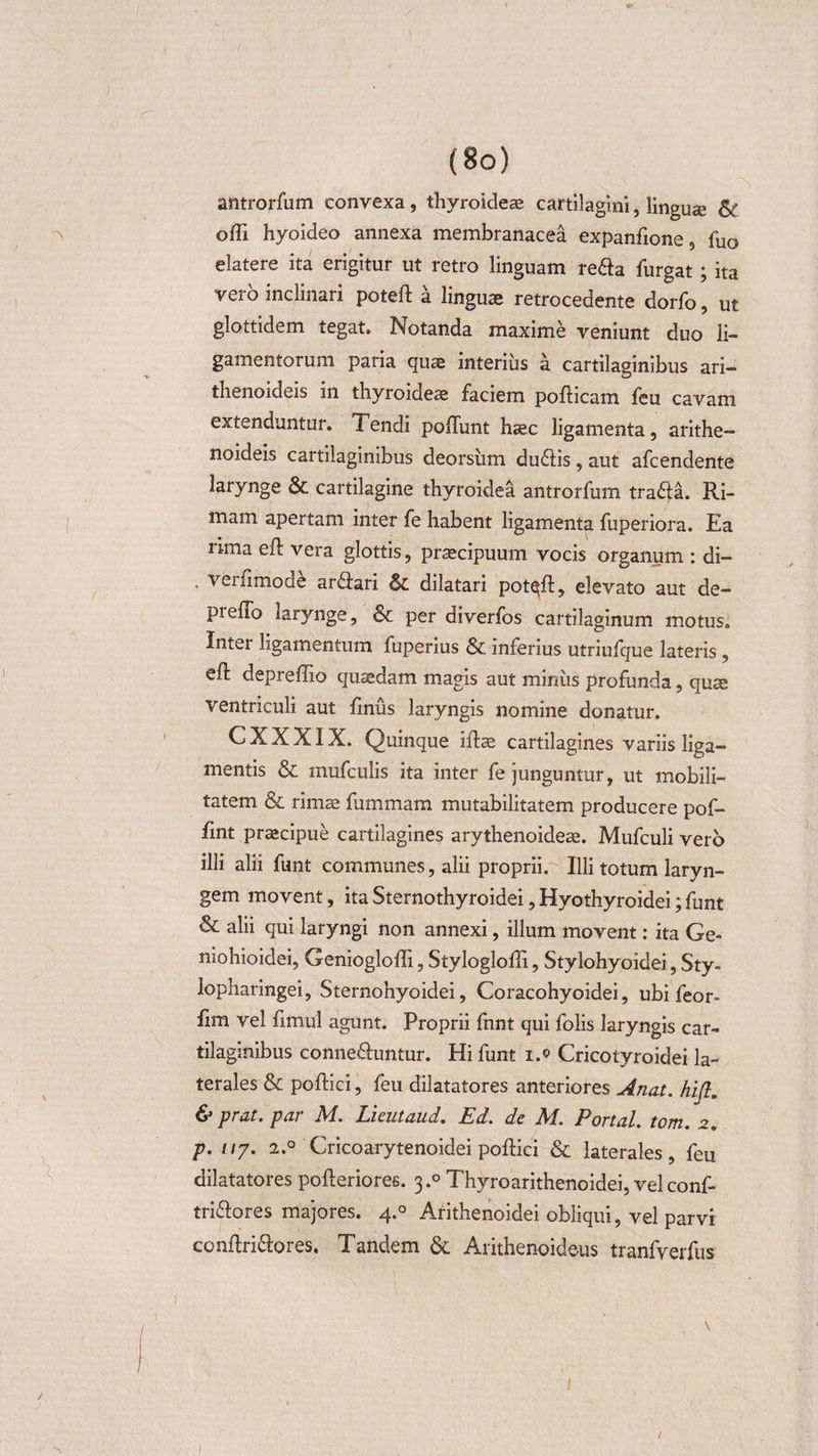 antrorfum convexa, thyroideae cartilagini, linguae &amp; ^ olli hyoideo annexa membranacea expanfione, fuo elatere ita erigitur ut retro linguam reda furgat; ita vero inclinari poteft a linguae retrocedente dorfo, ut glottidem tegat. Notanda maxime veniunt duo li¬ gamentorum paria quae interius a cartilaginibus ari— thenoideis in thyroideae faciem pofticam feu cavam extenduntur. Tendi poliunt haec ligamenta, arithe- noideis cartilaginibus deorsum du6lis, aut afcendente larynge &amp; cartilagine thyroidea antrorfum tra£la. Ri¬ mam apertam inter fe habent ligamenta fuperiora. Ea rima eft vera glottis, praecipuum vocis organum : di- . veifimode arflari Sc dilatari potqll, elevato aut de- pieffo larynge, &amp; per diverfos cartilaginum motus. Inter ligamentum fuperius &amp; inferius utriufque lateris , ell depreffio quaedam magis aut minus profunda, qute ventriculi aut fmus laryngis nomine donatur. CXXXIX. Quinque illae cartilagines variis liga¬ mentis &amp; mufculis ita inter fe junguntur, ut mobili¬ tatem &amp; rimae fummam mutabilitatem producere pof- fint praecipue cartilagines arythenoideae. Mufculi vero illi alii funt communes, alii proprii. Illi totum laryn¬ gem movent, ita Sternothyroidei, Hyothyroidei; funt &amp; alii qui laryngi non annexi, illum movent: ita Ge¬ nio hio i dei, Geniogloffi, Stylogloffi, Stylohyoidei, Sty- lopharingei, Sternohyoidei, Coracohyoidei, ubi feor- fim vel fimul agunt. Proprii funt qui folis laryngis car¬ tilaginibus conne&amp;untur. Hi funt i.© Cricotyroidei la¬ terales &amp; pollici, feu dilatatores anteriores Anat. hifi. &amp; prat. par M. Lieutaud. Ed. de M. Portal. tom. 2. p. //7. 2.0 Cricoarytenoidei pollici &amp; laterales, feu dilatatores pollerioree. 3.0 Thyroarithenoidei, velconf- tri&amp;ores majores. 4.0 Arithenoidei obliqui, vel parvi conflri£lores. Tandem &amp; Arithenoideus tranfverfus 1 1 l