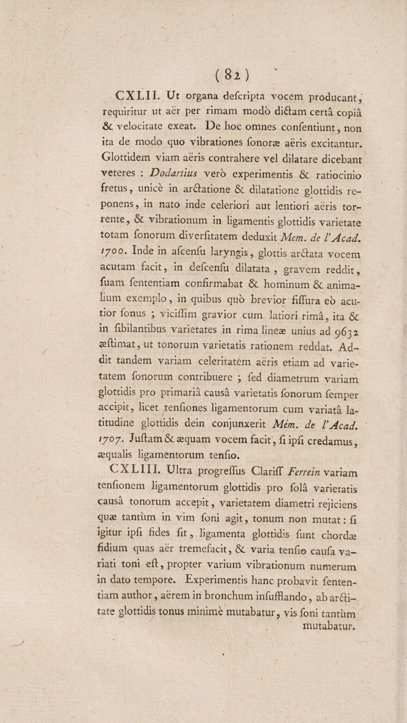 CXLII. Ut organa dehcripta vocem producant, requiritur ut aer per rimam modo di&amp;am certa copia &amp; velocitate exeat. De hoc omnes confentiunt, non ita de modo quo vibrationes honorae aeris excitantur. Glottidem viam aeris contrahere vel dilatare dicebant veteres : Dodartius vero experimentis &amp; ratiocinio fretus, unice in ar&amp;atione &amp; dilatatione glottidis re¬ ponens , in nato inde celeriori aut lentiori aeris tor¬ rente, &amp; vibrationum in ligamentis glottidis varietate totam honorum diverhitatem deduxit Mem. de VAcad. tyoo. Inae in ahceniu laryngis, glottis ardlata vocem acutam hacit, in dehcenhu dilatata , gravem reddit, fuam hententiam confirmabat &amp; hominum &amp; anima¬ lium exemplo, in quibus quo brevior fiffura eo acu¬ tior honus ; viciflim gravior cum latiori rima, ita &amp; in fibilantibus varietates in rima lineae unius ad 9632 seftimat, ut tonorum varietatis rationem reddat. Ad¬ dit tandem variam celeritatem aeris etiam ad varie¬ tatem honorum contribuere ; hed diametrum variam glottidis pro primaria causa varietatis honorum hemper accipit, licet tenfiones ligamentorum cum variata la¬ titudine glottidis dein conjunxerit Mem. de VAcad. /707. Juftam&amp;laequam vocem facit, fiipfi credamus, «equalis ligamentorum tenfio. CXLIII. Ultra progreflus ClarifT Ferrein variam tenfionem ligamentorum glottidis pro hola varietatis causa tonorum accepit, varietatem diametri rejiciens quae tantiim in vim honi agit, tonum non mutat: fi igitur ipfi fides fit, ligamenta glottidis hunt chorda fidium quas aer tremefacit, &amp; varia tenfio cauha va¬ riati toni eft, propter varium vibrationum numerum in dato tempore. Experimentis hanc probavit fenten- tiam author, aerem in bronchum inhufflando, ab arfti- tate glottidis tonus minime mutabatur, vis honi tantum mutabatur.
