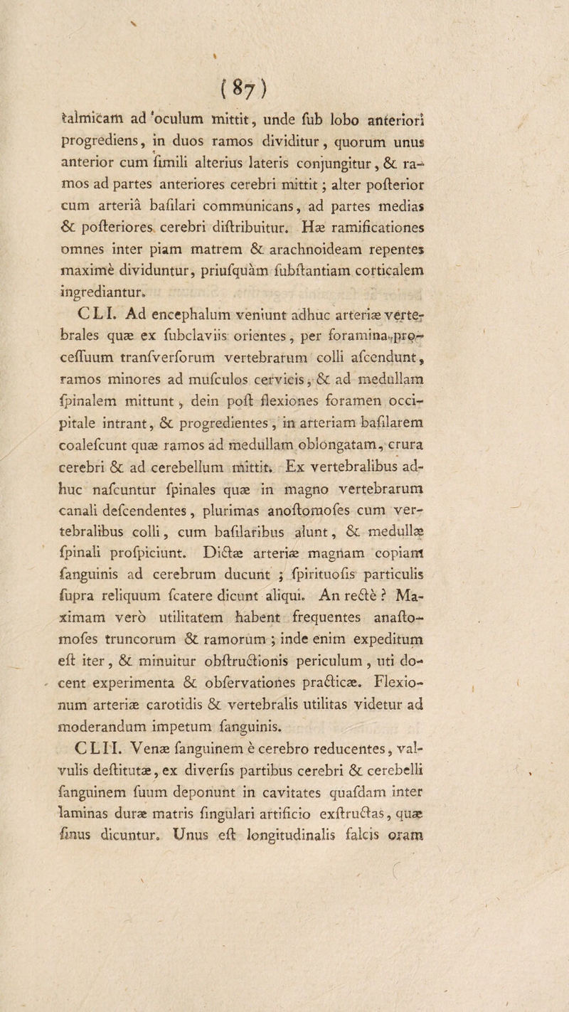 \ {87) taimicam ad oculum mittit, unde fub lobo anteriori progrediens, in duos ramos dividitur, quorum unus * anterior cum fimili alterius lateris conjungitur, &amp;. ra¬ mos ad partes anteriores cerebri mittit; alter poflerior cum arteria bafilari communicans, ad partes medias &amp; pofleriores cerebri diflribuitur. Hae ramificationes omnes inter piam matrem &amp;. arachnoideam repentes maxime dividuntur, priufquam fubflantiam corticalem ingrediantur. C LI. Ad encephalum veniunt adhuc arteriae verte¬ brales quae ex fubclaviis orientes, per foramina fpro- cefluum tranfverforum vertebrarum colli afcendunt, ramos minores ad mufculos cervicis, &amp; ad medullam fpinalem mittunt &gt;, dein pofl flexiones foramen occi¬ pitale intrant, &amp; progredientes, in arteriam bafllarem coalefcunt quae ramos ad medullam oblongatam, crura cerebri &amp; ad cerebellum mittit» Ex vertebralibus ad¬ huc nafcuntur fpinales quae in magno vertebrarum canali defcendentes, plurimas anoftomofes cum ver¬ tebralibus colli, cum bafilaribus alunt, &amp; medullae fpinali profpiciunt. Diflae arteriae magnam copiam fanguinis ad cerebrum ducunt ; fpirituofis particulis fupra reliquum fcatere dicunt aliqui. An refle ? Ma¬ ximam vero utilitatem habent frequentes anafto- mofes truncorum &amp;. ramorum ; inde enim expeditum efl iter, &amp; minuitur obftru&amp;ionis periculum, uti do¬ cent experimenta &amp; obfervationes praflicae. Flexio¬ num arteriae carotidis &amp; vertebralis utilitas videtur ad moderandum impetum fanguinis. CLII. Venae fanguinem e cerebro reducentes, val¬ vulis deftitutae, ex diverfls partibus cerebri &amp; cerebelli fanguinem fuum deponunt in cavitates quafdam inter laminas durae matris Angulari artificio exftruflas, quae fmus dicuntur. Unus efl longitudinalis falcis oram . C