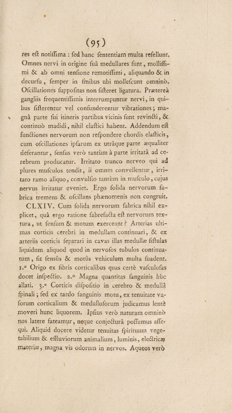 res eft notiffima : fed hanc fententiam multa refellunt» Omnes nervi in origine fua medullares funt, molliffi- mi &amp; ab omni tenfione remotiffimi, aliquando &amp; in decurfu , femper in finibus ubi mollefcunt omnino» Ofcillationes fuppofitas non fifleret ligatura. Praeterea gangliis frequentiflimis interrumpuntur nervi, in qui¬ bus fiflerentur vel confunderentur vibrationes; ma» % gna parte fui itineris partibus vicinis funt revin&amp;i, &amp; continuo madidi, nihil elaftici habent. Addendum efl fun&amp;iones nervorum non refpondere chordis elafticis, cum ofcillationes ipfarum ex utraque parte aequaliter deferantur, fenfus vero tantum a parte irritata ad ce¬ rebrum producatur. Irritato trunco nerveo qui ad plures mufculos tendit, ii omnes convellentur, irri¬ tato ramo aliquo, convulfio tantum in mufculo, cujus nervus irritatur eveniet. Ergo folida nervorum fa¬ brica tremens &amp; ofcillans phaenomenis non congruit» CLXIV. Cum folida nervorum fabrica nihil ex¬ plicet , qua ergo ratione fabrefaSa efl nervorum tex¬ tura , ut fenfum &amp;. motum exerceant ? Arterias ulti¬ mas corticis cerebri in medullam continuari, &amp; ex arteriis corticis feparari in cavas illas medullae fiftulas liquidum aliquod quod in nervofos tubulos continua¬ tum , fit fensus motus vehiculum multa fuadent, i.° Origo ex fibris corticalibus quas certe vafculofas docet infpeftio. 2.0 Magna quantitas fanguinis huc allati. 3.0 Corticis difpofitio in cerebro &amp; medulla fpinali; fed ex tardo fanguinis motu, ex tenuitate va- forum corticalium &amp;. medulloforum judicamus lent$ moveri hunc liquorem. Ipfius vero naturam omnino nos latere fateamur, neque conje&amp;ura poflumus affe* qui. Aliquid docere videtur tenuitas fpirituum vege¬ tabilium 8c effluviorum animalium, luminis, ele&amp;ricae materiae, magna vis odorum in nervos. Aqueos vero