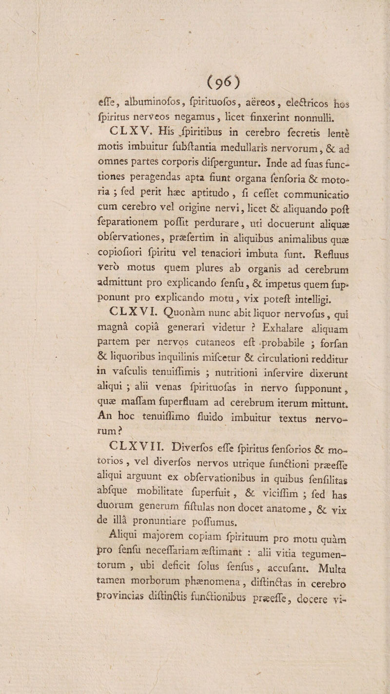 (9^) effe, albuminofos, fpirituofos, aereos, eleflricos hos fpiritus nerveos negamus, licet finxerint nonnulli. CLXV. His /piritibus in cerebro fecreiis lente motis imbuitur fubftantia medullaris nervorum, &amp; ad omnes partes corporis difperguntur. Inde ad fuas func¬ tiones peragendas apta fiunt organa fenforia &amp; moto¬ ria ; fed perit haec aptitudo , fi ceffet communicatio cum cerebro vel origine nervi, licet &amp; aliquando pofi: feparationem pofllt perdurare, uti docuerunt aliquae obfervationes, praefertim in aliquibus animalibus qua copiofiori fpiritu vel tenaciori imbuta funt. Refluus vero motus quem plures ab organis ad cerebrum admittunt pro explicando fenfu, &amp; impetus quem fup- ponunt pro explicando motu, vix potefi: intelligi. C L X VI. Quonam nunc abit liquor nervofus, qui magna copia generari videtur ? Exhalare aliquam partem per nervos cutaneos efi: -probabile ; forfan &amp; liquoribus inquilinis mifcetur &amp; circulationi redditur in vafculis tenuiffimis ; nutritioni infervire dixerunt aliqui ; alii venas fpirituofas in nervo fupponunt, quae maflam fuperfluam ad cerebrum iterum mittunt. An hoc tenuifiimo fluido imbuitur textus nervo¬ rum? C L X VIL Diverfos efTe fpiritus fenforios &amp; mo- ioiios , vel diverfos nervos utrique fundfioni praeefle aliqui arguunt ex obfervationibus in quibus fenfilitas abfque mobilitate fuperfuit, Se viciflim ; fed has duorum generum fifiulas non docet anatome, Se vix de illa pronuntiare poffumus. Aliqui majorem copiam fpirituum pro motu quam pro fenfu neceflanam seftimant i alii vitia tegumen¬ torum , ubi deficit folus fenfus, accufant. Multa tamen morborum phaenomena, diflm&amp;as in cerebro provincias diftin&amp;is ftm&amp;iorubus prseefie, docere vi-