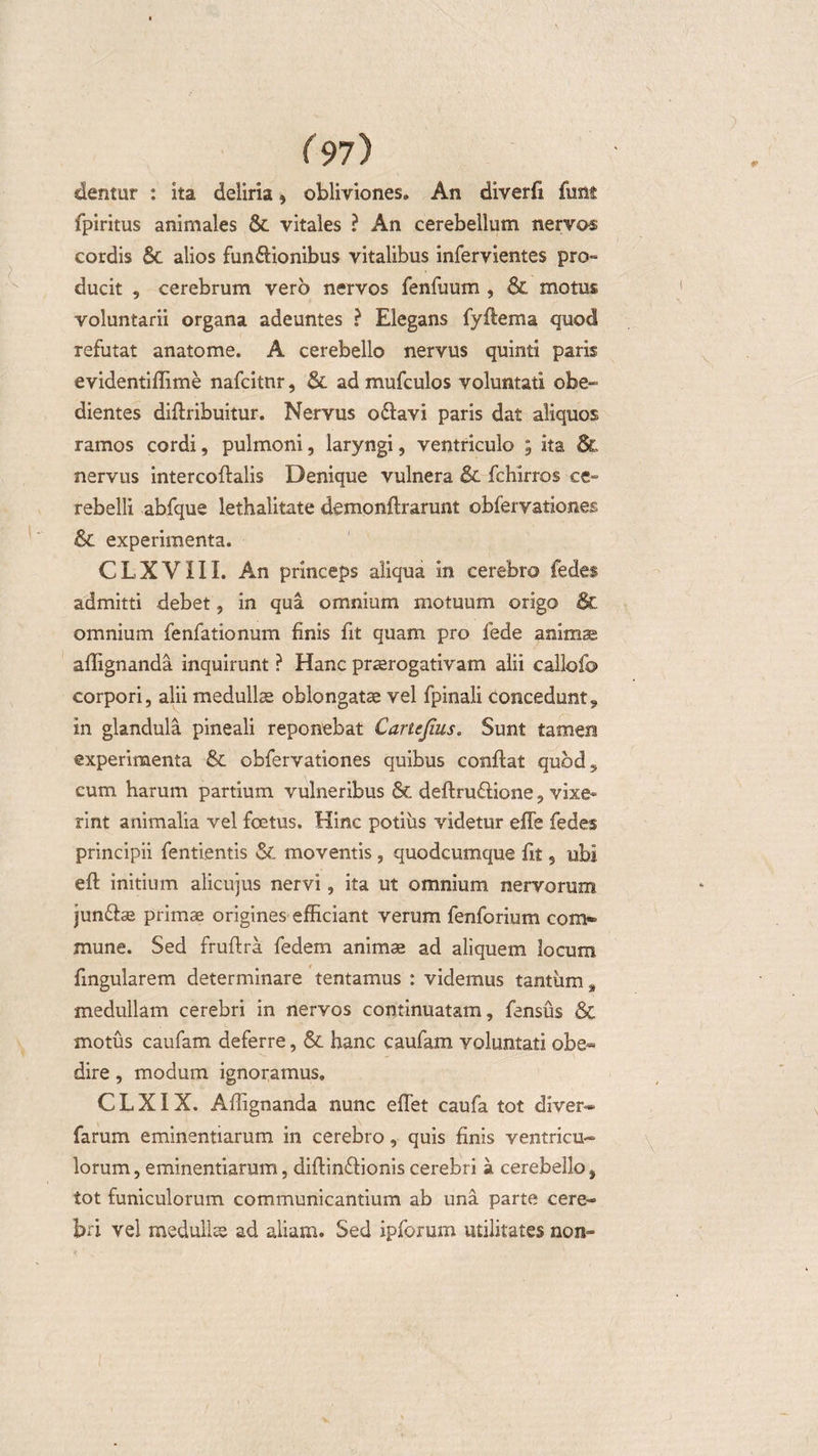 dentur : ita deliria * obliviones. An diverfi funt fpiritus animales &amp; vitales ? An cerebellum nervos cordis &amp; alios fun&amp;ionibus vitalibus infervientes pro-* ducit , cerebrum vero nervos fenfuum , &amp; motus voluntarii organa adeuntes ? Elegans fyflema quod refutat anatome. A cerebello nervus quinti paris evidentiffime nafcitnr, &amp; ad mufculos voluntati obe- dientes diflribuitur. Nervus odlavi paris dat aliquos ramos cordi, pulmoni, laryngi, ventriculo ; ita 8c nervus intercoflalis Denique vulnera &amp; fehirros ce¬ rebelli abfque lethalitate demonftrarunt obfervationes &amp;C experimenta. CLXVIII. An princeps aliqua in cerebro fedes admitti debet, in qua omnium motuum origo &amp; omnium fenfationum finis fit quam pro fede animas affignanda inquirunt ? Hanc praerogativam alii callofo corpori, alii medullae oblongatae vel fpinali concedunt, in glandula pineali reponebat Cartejius. Sunt tamen experimenta &amp;. obfervationes quibus conflat quod,, cum harum partium vulneribus Sc deflruflione, vixe¬ rint animalia vel foetus. Hinc potius videtur effe fedes principii fentientis &amp;. moventis , quodcumque fit s ubi efl initium alicujus nervi, ita ut omnium nervorum jundlae primae origines efficiant verum fenforium com¬ mune. Sed fruftra fedem animae ad aliquem locum fingularem determinare tentamus : videmus tantum, medullam cerebri in nervos continuatam, fensus &amp; motus caufam deferre, &amp; hanc caufam yoluntati obe« dire, modum ignoramus. C L XIX. Affignanda nunc effet caufa tot diver- farum eminentiarum in cerebro, quis finis ventricu¬ lorum , eminentiarum, diflinflionis cerebri a cerebello % tot funiculorum communicantium ab una parte cere¬ bri vel medullas ad aliam. Sed ipforum utilitates non-