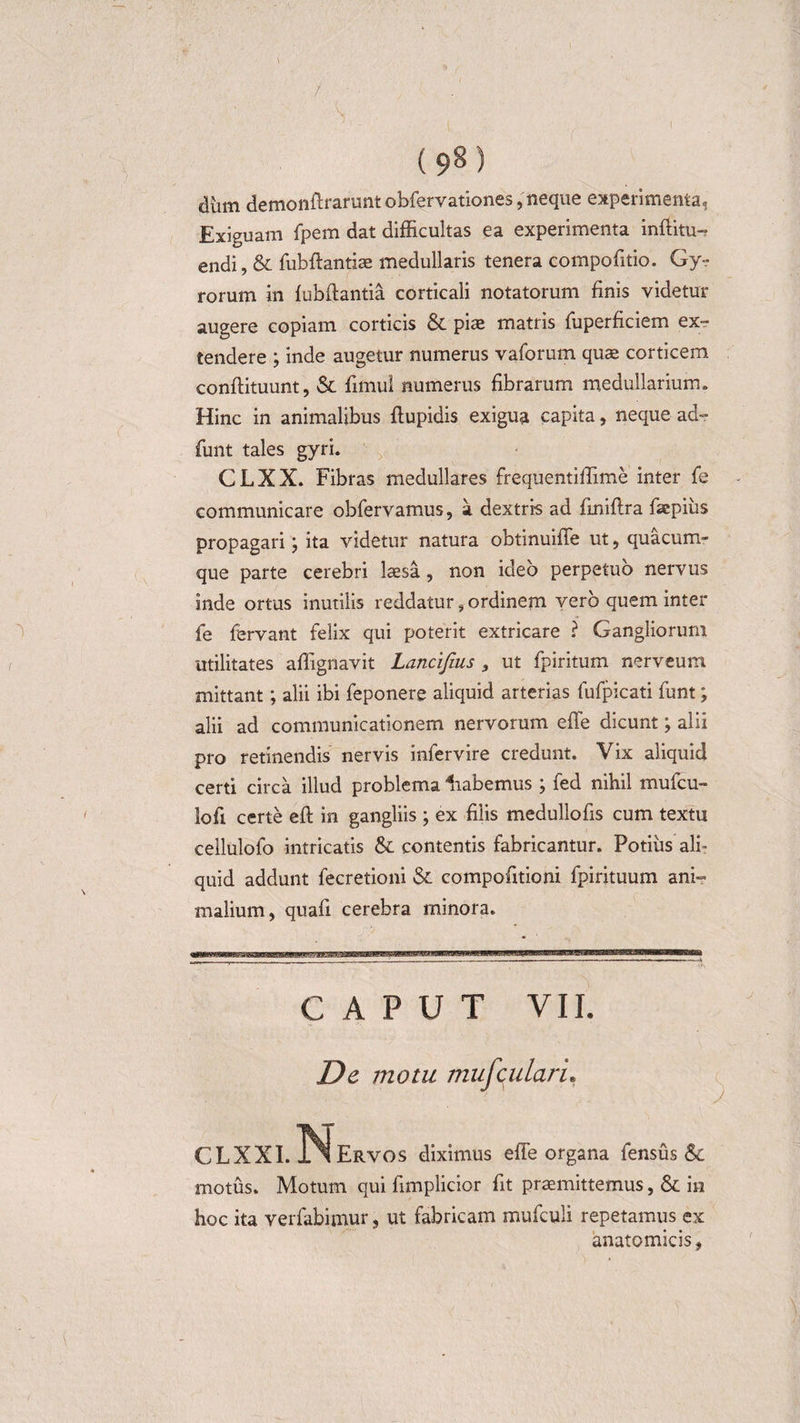 / (98) dum demonftrarunt obferyationes, neque experimenta, Exiguam fpem dat difficultas ea experimenta inftitu- endi, &amp; fubffantiae medullaris tenera compofitio. Gy¬ rorum in fubftantia corticali notatorum finis videtur augere copiam corticis &amp; pias matris fuperficiem ex¬ tendere ; inde augetur numerus vaforum quae corticem conffituunt, &amp; fimul numerus fibrarum medullarium» Hinc in animalibus ftupidis exigua capita, neque ad- funt tales gyri. CLXX. Fibras medullares frequentiffime inter fe communicare obfervamus, a dextris ad finiflra faepiiis propagari; ita videtur natura obtinuiffe ut, quacum¬ que parte cerebri laesa, non ideo perpetuo nervus inde ortus inutilis reddatur, ordinem vero quem inter fe fervant felix qui poterit extricare ? Gangliorum utilitates affignavit Lancifius 3 ut fpiritum nerveum mittant; alii ibi feponere aliquid arterias fufpicati funt; alii ad communicationem nervorum effe dicunt; alii pro retinendis nervis infervire credunt. Vix aliquid certi circa illud problema liabemus ; fed nihil mufcu- loft certe eft in gangliis ; ex filis medullofis cum textu cellulofo intricatis &amp; contentis fabricantur. Potius ali¬ quid addunt fecretioni &amp; compofitio ni fpirituum ani- malium, quafi cerebra minora. CAPUT VII. Dc motu mufculari* &lt;s ) CLXXI. 1 x Ervos diximus effe organa fensus &amp;c motus. Motum qui fimplicior fit promittemus, &amp; in hoc ita verfabimur, ut fabricam mufculi repetamus ex anatomicis.