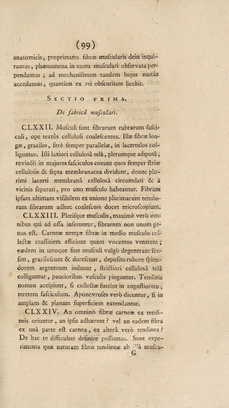 anatomicis, proprietates fibrae mufcularis deitt inqul- ramus, phaenomena in motu mufculari obfervata per¬ pendamus ; ad mechanifmum tandem hujus motus accedamus, quantum ex rei obfcuritate licebit* Sectio prima. De fabrica mufculari, CLXXII. Mufculi funt fibrarum rubrarum fafci-&gt; culi, ope textus cellulofi coalefcentes. Illae fibrae lon¬ gae , graciles, fere iemper parallelae, in lacertulos coi- liguntur. Ifti laxiori cellulosa tela, plerumque adiposa, revinffi in majores fafciculos coeunt quos femper firiae cellulofae &amp; fepta membranacea dividunt, donec plu¬ rimi lacerti membrana cellulosa circumdati &amp; a vicinis feparati, pro uno mufculo habeantur. Fibram ipfam ultimam vifibilem ex unione plurimarum tenuio¬ rum fibrarum adhuc coalefcere docet microfcopium, C L X X111. Plerifque mufculis, maxime vero om¬ nibus qui ad offa inferuntur, fibrarum non unum ge¬ nus eft. Carneae nempe fibrae in medio mufculo coi- lefiae craffitiem efficiunt quam vocamus ventrem; eaedem in utroque fine mufculi vulgo degenerant fen-&gt; fim, gracilefcunt &amp; durefcunt, depofito rubore fplen- dorem argenteum induunt , firiffiori cellulosa telal colliguntur, paucioribus vafculis pinguntur* Tendinis nomen accipiunt, fi collefbe fuerint in anguftiorem, teretem fafciculum. Aponevrofes vero dicuntur, fi in amplam &amp; planam fuperficiem extendantur. CLXXIV. An omnino fibrae carneae ex tendi¬ neis oriuntur , an ipfis adhaerent ? vel an eadem fibra ex una parte eft carnea , ex altera vero tendinea ? De hac re difficulter definire pofTumus. Sunt expe¬ rimenta quse naturam fibra; tendineae ab ;1la mufcu- G i v ’ ’ / ' V4- - \