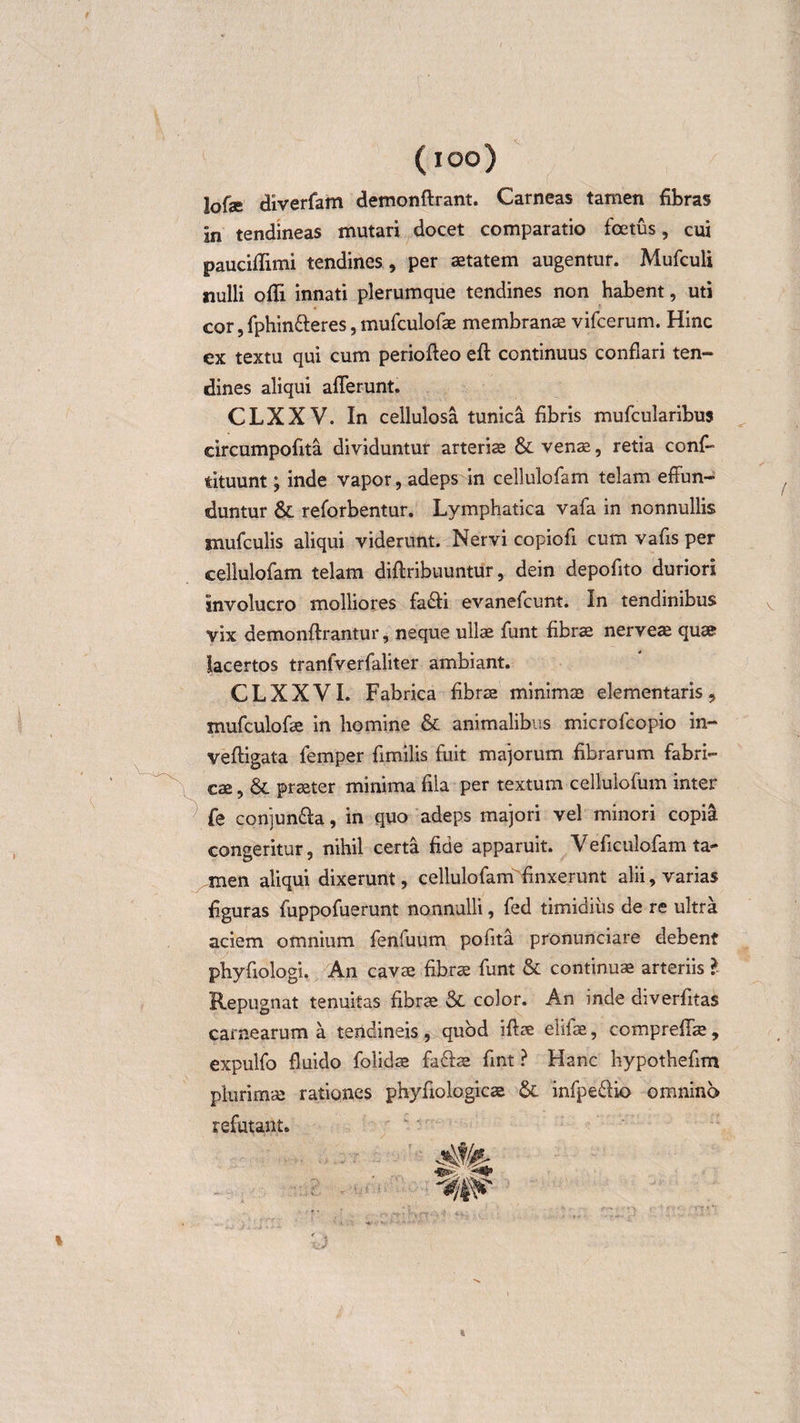 ( ioo) lofae diverfam demonftrant. Carneas tamen fibras in tendineas mutari docet comparatio foetus, cui pauciflimi tendines, per aetatem augentur. Mufculi nulli ofli innati plerumque tendines non habent, uti cor, fphin&amp;eres, mufculofae membranae vifcerum. Hinc ex textu qui cum perioffeo eft continuus conflari ten¬ dines aliqui afferunt. CLXXV. In cellulosa tunica fibris mufcularibus circumpofita dividuntur arteriae &amp; venae, retia conff tituunt; inde vapor, adeps in cellulofam telam effun¬ duntur &amp; reforbentur. Lymphatica vafa in nonnullis jnufculis aliqui viderunt. Nervi copiofi cum vafls per cellulofam telam diftribuuntur, dein depoflto duriori involucro molliores fa&amp;i evanefcunt. In tendinibus vix demonftrantur, neque ullae funt fibrae nerveae quae lacertos tranfverfaliter ambiant. CLXXVI. Fabrica fibrae minimae elementaris, mufculofae in homine &amp; animalibus microfcopio in- veftigata femper fimilis fuit majorum fibrarum fabri¬ cae , &amp; praeter minima fila per textum cellulofum inter fe conjun&amp;a, in quo adeps majori vel minori copia congeritur, nihil certa fide apparuit. Veficulofam ta¬ men aliqui dixerunt, cellulofam finxerunt alii, varias figuras fuppofuerunt nonnulli, fed timidius de re ultra aciem omnium feniuum pofita pronunciare debent phyfiologi. An cavae fibrae funt &amp; continua arteriis l Repugnat tenuitas fibrae &amp; color. An inde diverfitas carnearum a tendineis , quod iftae elifae, compreff^, expulfo fluido folidae fa&amp;ae fint ? Hanc hypothefim plurimae rationes phyfiologicae infpe&amp;io omnino refutant.