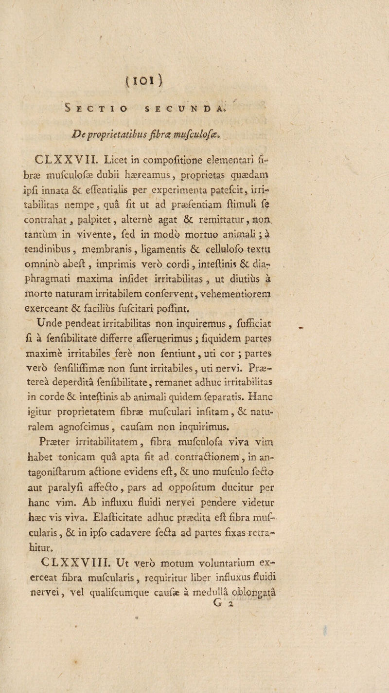 Sectio secunda. De proprietatibus fibrez mufculofa. CLXXVII. Licet in compofitione elemeiltari fi¬ brae mufculofae dubii haereamus, proprietas quaedam ipfi innata &amp; effentialis per experimenta patefeit, irri- tabilitas nempe, qua fit ut ad praefentiam ftimuli fe contrahat, palpitet, alterne agat &amp; remittatur, non, tantum in vivente, fed in modo mortuo animali; a tendinibus, membranis, ligamentis &amp; cellulofo textu omnino abeft, imprimis vero cordi ? inteflinis &amp; dia¬ phragmati maxima infidet irritabilitas , ut diutius a morte naturam irritabilem confervent, vehemenliorem exerceant &amp; facilius fufcitari poflint. Unde pendeat irritabilitas non inquiremus , fufficiat fi a fenfibilitate differre ademerimus ; fiquidem partes maxime irritabiles fere non fentiunt, uti cor ; partes vero fenfiliflimae non funt irritabiles 3 uti nervi. Prae¬ terea deperdita fenfibilitate, remanet adhuc irritabilitas in corde &amp; inteftinis ab animali quidem feparatis. Hanc igitur proprietatem fibrae mufculari infitam, &amp; natu¬ ralem agnofcimus, caufam non inquirimus. Praeter irritabilitatem, fibra mufculofa viva vim habet tonicam qua apta fit ad contradlionem, in an- tagoniffarum a&amp;ione evidens eff, &amp; uno mufculo fedto aut paralyfi affedlo, pars ad oppofitum ducitur per hanc vim. Ab influxu fluidi nervei pendere videtur haec vis viva. Elafticitate adhuc praedita eft fibra muf— cularis, &amp; in ipfo cadavere fe&amp;a ad partes fixas retra¬ hitur. CLXXVIII. Ut vero motum voluntarium ex¬ erceat fibra mufcularis , requiritur liber influxus fluidi nervei, vel qualifcumque caufae a medulla oblongata G 2,