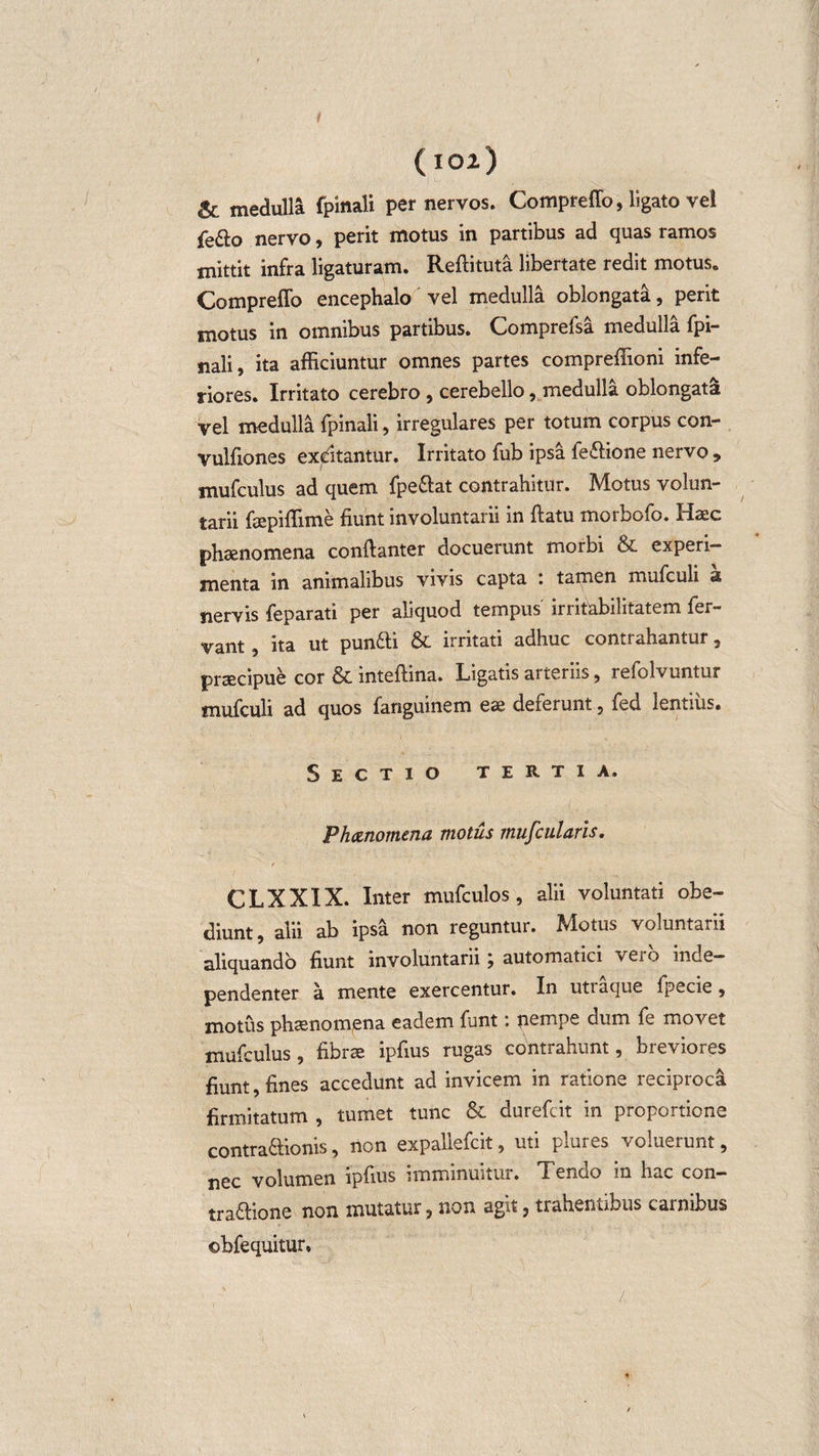 i ( 102.) &amp; medulla fpinali per nervos. Compreffo, ligato vel fe&amp;o nervo, perit motus in partibus ad quas ramos mittit infra ligaturam. Reftituta libertate redit motus. Compreffo encephalo vel medulla oblongata, perit motus in omnibus partibus. Comprefsa medulla fpi¬ nali, ita afficiuntur omnes partes compreffioni infe¬ riores. Irritato cerebro , cerebello, medulla oblongata vel medulla fpinali, irregulares per totum corpus con- vulfiones exditantur. Irritato fub ipsa fe&amp;ione nervo , mufculus ad quem fpeftat contrahitur. Motus volun¬ tarii fsepiffime fiunt involuntarii in ftatu morbofo. Haec phaenomena conftanter docuerunt morbi &amp; experi¬ menta in animalibus vivis capta : tamen mufculi a nervis feparati per aliquod tempus irritabilitatem fer¬ vant , ita ut punfti &amp; irritati adhuc contrahantur, praecipue cor &amp; mteftina. Ligatis aiteriis, refolvuntur mufculi ad quos fanguinem eae deferunt, fed lentius. Sectio tertia. Phanomena motus mufcularis. CLXXIX. Inter mufculos, alii voluntati obe- diunt, alii ab ipsa non reguntur. M^otus voluntarii aliquando fiunt involuntarii j automatici veio inde— pendenter a mente exercentur. In utraque fpecie, motus phaenomena eadem funt: jiempe dum fe movet mufculus, fibrae ipfius rugas contrahunt, breviores fiunt, fines accedunt ad invicem in ratione reciproca firmitatum , tumet tunc &amp; durefcit in proportione contraftionis, non expallefcit, uti plures voluerunt, nec volumen ipfius imminuitur. Tendo in hac con- tradlione non mutatur j non agit, trahentibus carnibus ©bfequitur, /