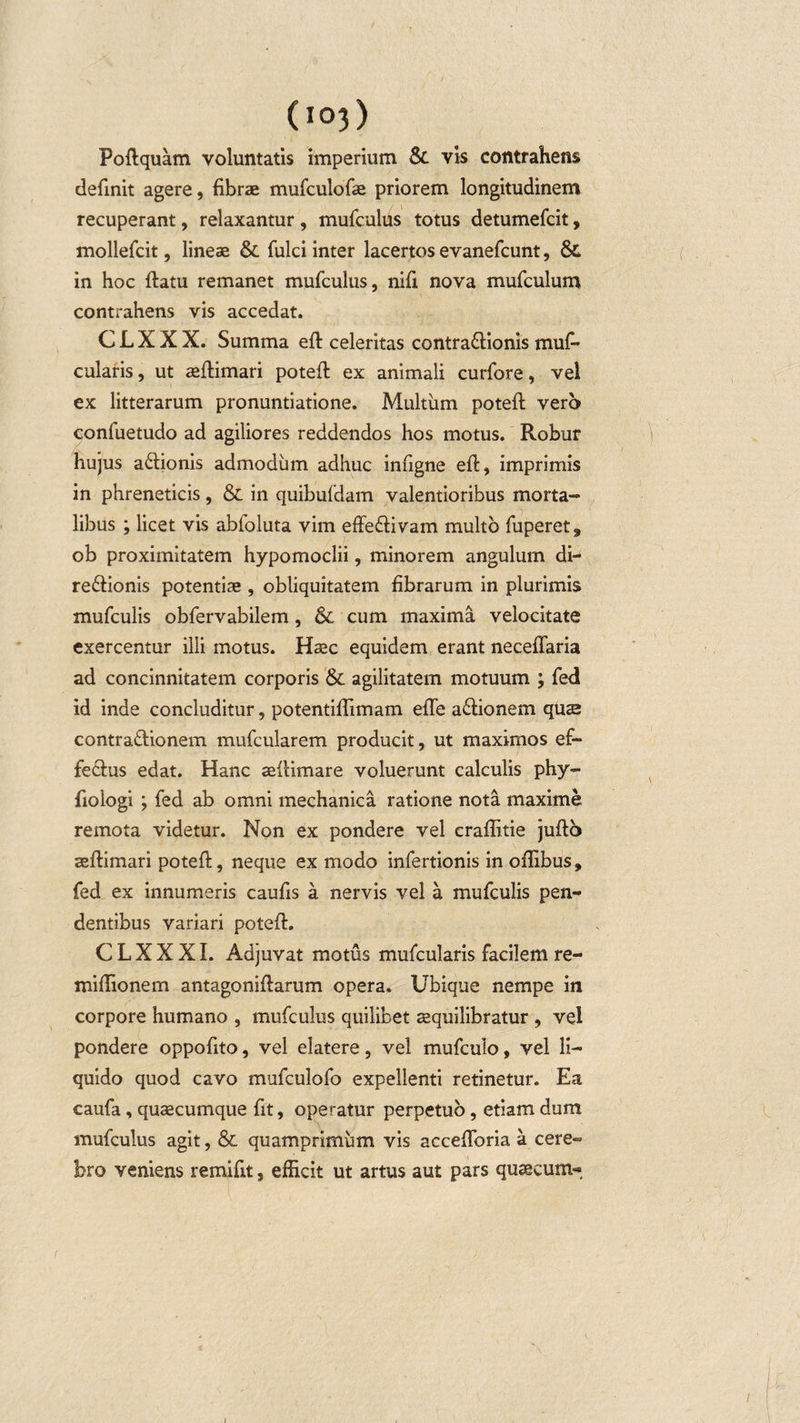 Poftquam voluntatis imperium Sc vis contrahens definit agere, fibrae mufculofae priorem longitudinem recuperant, relaxantur , mufculus totus detumefcit, mollefcit, lineae Sc fulci inter lacertos evanefcunt, Sc in hoc ftatu remanet mufculus, nifi nova mufculum contrahens vis accedat. C L X X X. Summa efi: celeritas contra&amp;ionis muf- cularis, ut ceftimari potefi: ex animali curfore, vel ex litterarum pronuntiatione. Multum potefi: vero confuetudo ad agiliores reddendos hos motus. Robur hujus a&amp;ionis admodum adhuc infigne efi:, imprimis in phreneticis, Sc in quibufdam valentioribus morta¬ libus ; licet vis abfoluta vim effeffivam multo fuperet^ ob proximitatem hypomoclii, minorem angulum di- re&amp;ionis potentias , obliquitatem fibrarum in plurimis mufculis obfervabilem, Sc cum maxima velocitate exercentur illi motus. Hsec equidem erant neceffaria ad concinnitatem corporis Sc agilitatem motuum ; fedi id inde concluditur, potentiflimam efle a&amp;ionem qus contra&amp;ionem mufcularem producit, ut maximos ef¬ fectus edat. Hanc aefiimare voluerunt calculis phy- fiologi ; fed ab omni mechanica ratione nota maxime remota videtur. Non ex pondere vel craflitie juftb asfiimari potefi:, neque ex modo infertionis in oflibus, fed ex innumeris caufis a nervis vel a mufculis pen¬ dentibus variari potefi:. C L X X XI. Adjuvat motus mufcularis facilem re- mifiionem antagonifiarum opera. Ubique nempe in corpore humano , mufculus quilibet asquilibratur , vel pondere oppofito, vel elatere, vel mufculo, vel li¬ quido quod cavo mufculofo expellenti retinetur. Ea caufa, quaecumque fit, operatur perpetuo, etiam dum mufculus agit, Sc quamprimum vis accefibria a cere¬ bro veniens remifit, efficit ut artus aut pars qusecum-