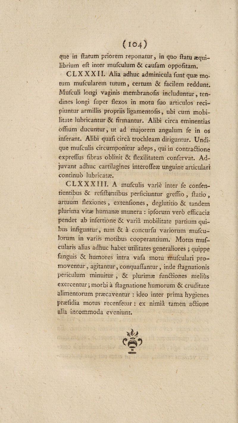 que in flatum priorem reponatur, in quo ftatu sequi- iibrium eft inter mufculum &amp; caufam oppofitam. CLXXXII. Alia adhuc adminicula funt quse mo¬ tum mufcularem tutum, certum &amp; facilem reddunt. Mufculi longi vaginis membranofis includuntur, ten¬ dines longi fu per flexos in motu fuo articulos reci¬ piuntur armillis propriis ligamentofis, ubi cum mobi¬ litate lubricantur &amp; firmantur. Alibi circa eminentias offium ducuntur, ut ad majorem angulum fe in os inferant. Alibi quafi circa trochleam diriguntur. Undi¬ que mufculis circumponitur adeps, qui in contra&amp;ione expreflus fibras oblinit &amp; flexilitatem confervat. Ad¬ juvant adhuc cartilagines interoffese unguine articulari continuo lubricatae. CLXXXIII. A mufculis varie inter fe confen- tientibus &amp; refiflentibus perficiuntur greflio, ftatio, artuum flexiones, extenfiones, deglutitio &amp; tandem plurima vitae humante munera : ipforum vero efficacia pendet ab infertione &amp; varia mobilitate partium qui¬ bus infiguntur, tum &amp; a concurfu variorum mufcu- lorum in variis motibus cooperantium. Motus muf- cularis alias adhuc habet utilitates generaliores ; quippe fanguis &amp; humores intra vafa motu mufculari pro¬ moventur , agitantur, conquaflantur, inde flagnationis periculum minuitur , &amp; plurimae fun&amp;iones melius exercentur; morbi a flagnatione humorum &amp; cruditate alimentorum praecaventur : ideo inter prima hygienes praefidia motus recenfetur : ex nimia tamen a6Iione aha incommoda eveniunt.