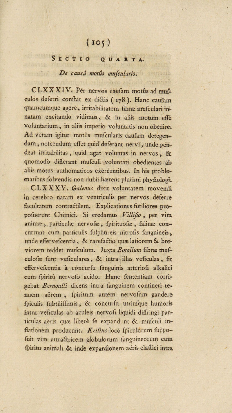 (i©5) Sectio quarta. De causa motus mufcularis. f : - * ■ - CLXXXIV. Per nervos eaufam motus ad muf» culos deferri conflat ex di&amp;is ( 178 ). Hanc eaufam quamcumque agere, irritabilitatem fibrae mufculari in¬ natam excitando vidimus, &amp; in aliis motum efle voluntarium, in aliis imperio voluntatis non obedire. Ad veram igitur motus mufcularis eaufam detegen¬ dam , nofcendum eflet quid deferant nervi, unde pen- deat irritabilitas , quid agat voluntas in nervos , quomodo differant mufculi voluntati obedientes ab aliis motus authomaticos exercentibus. In his proble- matibus folvendis non dubii hasrent plurimi phyfiologi, CLXXXV. Galenus dixit voluntatem movendi in cerebro natam ex ventriculis per nervos deferre facultatem contra&amp;ilem. Explicationes futiliores pro- pofuerunt Chimici. Si credamus Villijio , per vim animae , particulae nervofae, fpirituofae, falinae con¬ currunt cum particulis fulphureis nitrofis fanguineis, unde effervefeentia, &amp; rarefaffio quae latiorem &amp;. bre¬ viorem reddet mufculum. Juxta Bordium fibrae muf- culofle funt veficulares, &amp; intra illas veficulas, fit effervefeentia a concurfu fanguinis arteriofl alkalici cum fpiritu nervofo acido. Hanc fententiam corri¬ gebat Bernoulli dicens intra fanguinem contineri te¬ nuem aerem , fpiritum autem nervofum gaudere fpiculis fubtiliflimis, &amp; concurfu utriufque humoris intra veficulas ab aculeis nervofi liquidi diffringi par¬ ticulas aeris quae libere fe expandi nt &amp; mufculi in¬ flationem producunt. Keilius loco fpiculorum fuppo- fuit vim attra&amp;ricem globulorum fanguineorum cum fpiritu animali inde expanfionem aeris elaftici intra