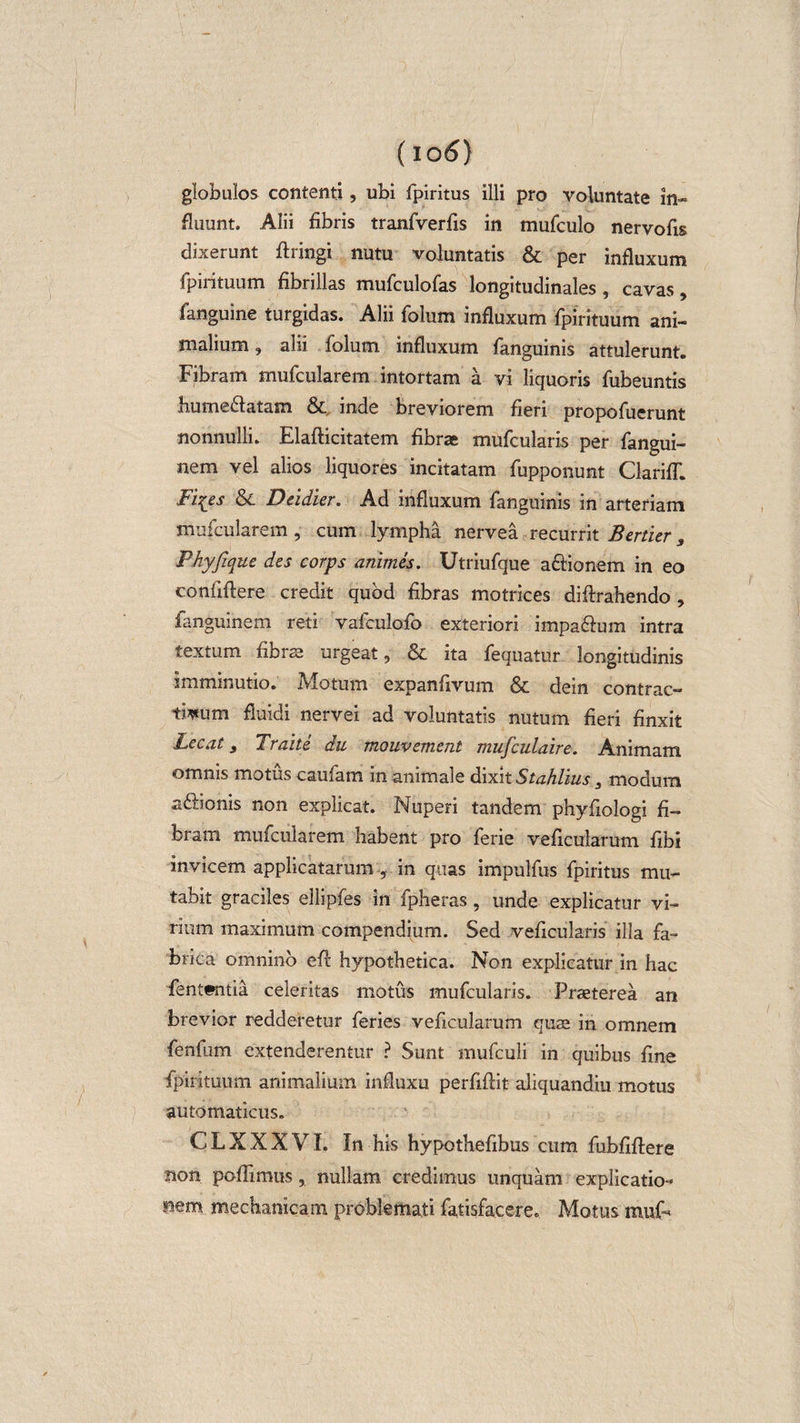 (io 6) globulos contenti, ubi fpiritus illi pro voluntate in¬ fluunt. Alii fibris tranfverfis in mufculo nervofis dixerunt ftringi nutu voluntatis &amp; per influxum fpn ituum fibrillas mufculofas longitudinales , cavas, fanguine turgidas. Alii folum influxum fpirituum ani¬ malium , alii folum influxum fanguinis attulerunt. Fibram mufcularem intortam a vi liquoris fubeuntis hume&amp;atam &amp; inde breviorem fieri propofuerunt nonnulli. Elafticitatem fibrae mufcularis per fangui- nem vel alios liquores incitatam fupponunt ClarifT. Fi^es &amp; Deidier. Ad influxum fanguinis in arteriam mufcularem , cum lympha nervea recurrit Bertier s Phyfique des corps animes. Utriufque a&amp;ionem in eo confiftere credit quod fibras motrices diftrahendo , fanguinem reti vafculofo exteriori impa&amp;um intra textum fibrae urgeat, &amp; ita fequatur longitudinis imminutio. Motum expanfivum &amp; dein contrac¬ tum fluidi nervei ad voluntatis nutum fieri finxit Lecat, Traite du mouv ement mufculaire. Animam omnis motus caufam in animale dixit Stahhus 3 modum afiionis non explicat. Nuperi tandem phyfiologi fi¬ bram mufcularem habent pro ferie veficularum fibi invicem applicatarum , in quas impulfus fpiritus mu¬ tabit graciles ellipfes in fpheras, unde explicatur vi¬ rium maximum compendium. Sed veficularis illa fa¬ brica omnino efi: hypothetica. Non explicatur in hac fent«itia celeritas motus mufcularis. Praeterea an brevior redderetur feries veficularum quae in omnem fenfum extenderentur ? Sunt mufculi in quibus fine fipirituum animalium influxu perfiftit aliquandiu motus automaticus. CLXXXVI. In his hypothefibus cum fubfiftere non poffimus, nullam credimus unquam explicatio¬ nem mechanicam problemati fatisfacere. Motus muF