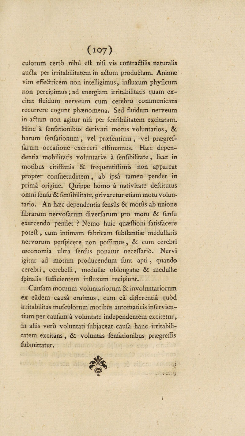 (i07&gt; culorum certo nihil eft nifi vis contra&amp;ilis naturalis audla per irritabilitatem in aftum produ&amp;am. Animae vim effe&amp;ricem non intelligimus, influxum phyficum non percipimus; ad energiam irritabilitatis quam ex¬ citat fluidum nerveum cum cerebro communicans recurrere cogunt phaenomena. Sed fluidum nerveum in abhim non agitur nili per fenlibilitatem excitatam. Hinc a fenfationibus derivari motus voluntarios, &amp; harum fenfationum, vel praefentium, vel praegref- farum occafione exerceri eftimamus. Haec depen¬ dentia mobilitatis voluntariae a fenfibilitate , licet in motibus citiflimis &amp; frequentiflimis non appareat propter confuetudinem, ab ipsa tamen pendet in prima origine. Quippe homo a nativitate deftitutus omni fenfu St fenfibilitate, privaretur etiam motu volun¬ tario. An haec dependentia fensus St motus ab unione fibrarum nervofarum diverfarum pro motu St fenfu exercendo pendet ? Nemo huic quaeftioni fatisfacere poteft, cum intimam fabricam fubftantise medullaris nervorum perfpicere non poflimus, St cum cerebri oeconomia ultra fenfus ponatur neceflario. Nervi igitur ad motum producendum funt apti, quando cerebri, cerebelli, medullae oblongatae St medullae fpinalis fufficientem influxum recipiunt. Caufam motuum voluntariorum St involuntariorum ex eadem causa eruimus, cum ea differentia quod irritabilitas mufculorum motibus automaticis infervien- tium per caufam a voluntate independentem excitetur, in aliis vero voluntati fubjaceat caufa hanc irritabili¬ tatem excitans, St voluntas fenfationibus praegreffis fubmittatur.