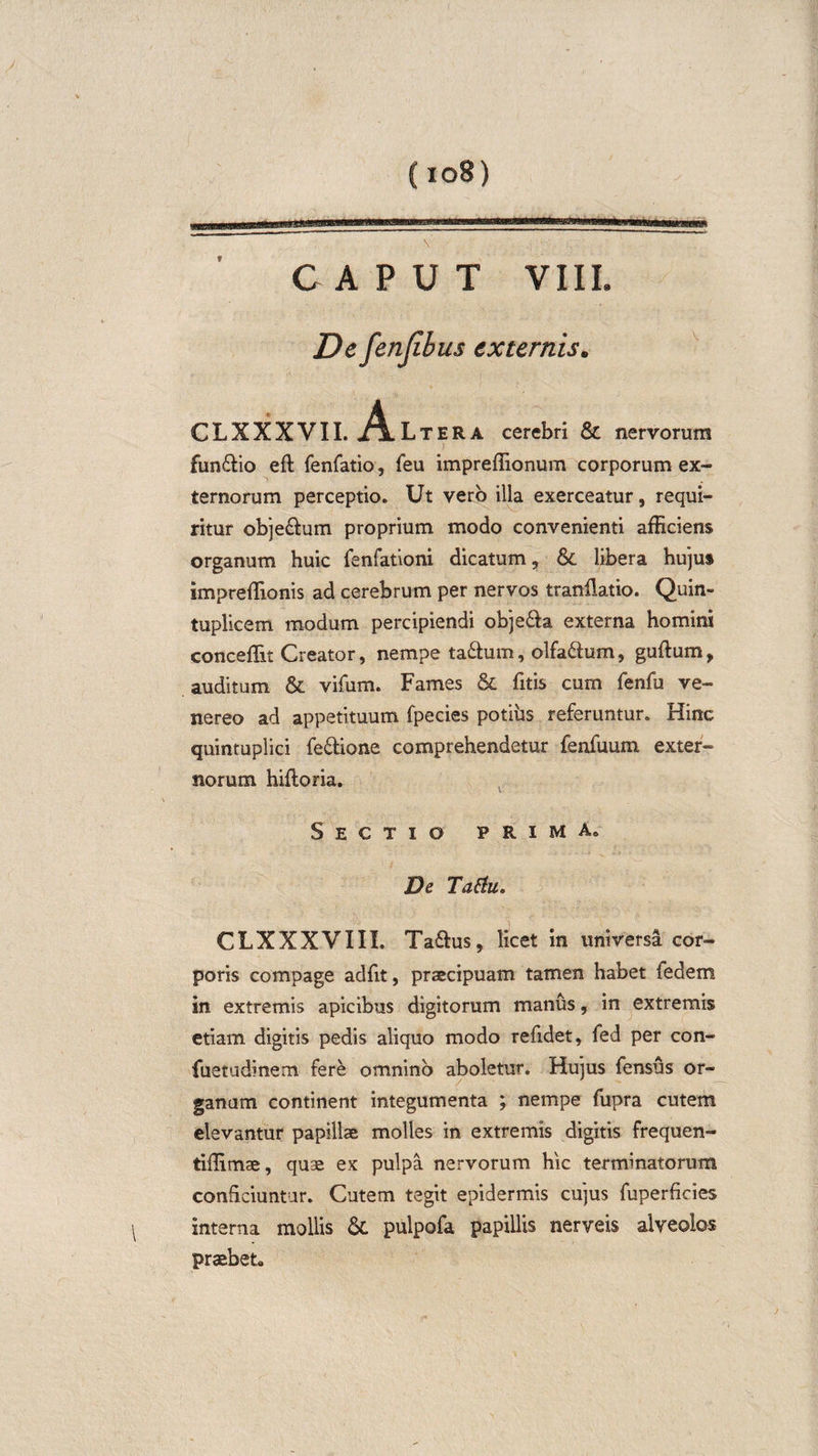(io8) \ CAPUT VIIL De fenjibus externis. CLXXXVII. A. Lter a cerebri &amp; nervorum fun&amp;io eft fenfatio, feu impreflionum corporum ex¬ ternorum perceptio» Ut vero illa exerceatur, requi¬ ritur obje&amp;um proprium modo convenienti afficiens organum huic fenfationi dicatum, libera hujus impreffionis ad cerebrum per nervos tranflatio. Quin¬ tuplicem modum percipiendi obje&amp;a externa homini conceffit Creator, nempe ta£him, olfa&amp;um, guttum, auditum &amp; vifum. Fames &amp; fitis cum fenfu ve- nereo ad appetituum fpecies potius referuntur. Hinc quintuplici fe&amp;ione comprehendetur fenfuum exter¬ norum hiftoria. Sectio prima» De Tatfu.' CLXXXVIII. Tattus, licet in universa cor¬ poris compage adfit, praecipuam tamen habet fedem in extremis apicibus digitorum manus, in extremis etiam digitis pedis aliquo modo refidet, fed per con- fuetudinem fere omnino aboletur. Hujus fensus or¬ ganum continent integumenta ; nempe fupra cutem elevantur papillae molles in extremis digitis frequen- tiffimae, quae ex pulpa nervorum hic terminatorum conficiuntur. Cutem tegit epidermis cujus fuperficies interna mollis &amp;C pulpofa papillis nerveis alveolos praebet»