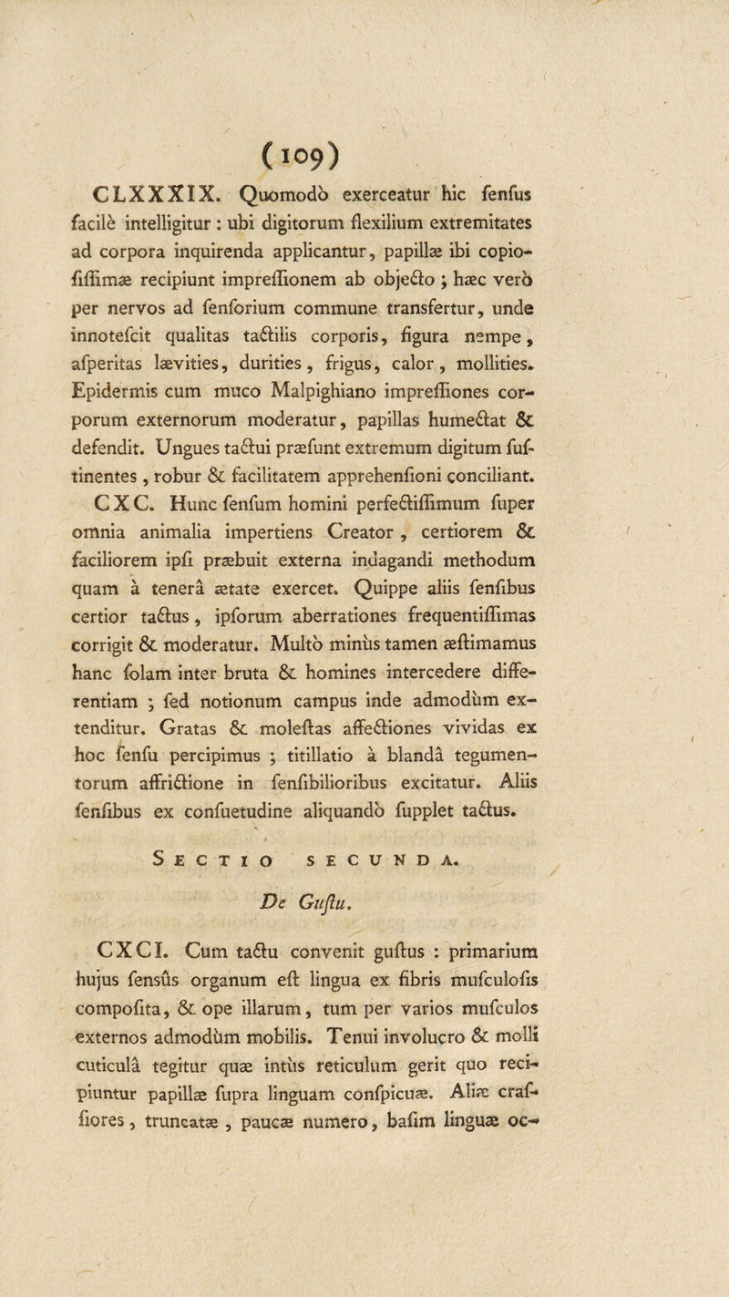 CLXXXIX. Quomodo exerceatur hic fenfus facile intelligitur : ubi digitorum flexilium extremitates ad corpora inquirenda applicantur, papillae ibi copio- fiflimae recipiunt impreflionem ab obje&amp;o ; haec vero per nervos ad fenforium commune transfertur, unde innotefcit qualitas ta&amp;ilis corporis, figura nempe, afperitas laevities, durities, frigus, calor, mollities. Epidermis cum muco Malpighiano imprefliones cor¬ porum externorum moderatur, papillas hume&amp;at Sc defendit. Ungues ta£hii praefunt extremum digitum fuf- linentes, robur &amp; facilitatem apprehenfloni conciliant. C X C. Hunc fenfum homini perfe&amp;iflimum fuper omnia animalia impertiens Creator , certiorem 8c faciliorem ipfi praebuit externa indagandi methodum quam a tenera aetate exercet. Quippe aliis fenfibus certior taftus, ipforum aberrationes frequentiflimas corrigit Sc moderatur. Multo miniis tamen aeftimamus hanc folam inter bruta Sc homines intercedere diffe¬ rentiam ; fed notionum campus inde admodum ex¬ tenditur. Gratas &amp; moleftas affe&amp;iones vividas ex hoc fenfu percipimus ; titillatio a blanda tegumen¬ torum aflri&amp;ione in fenflbilioribus excitatur. Aliis fenfibus ex confuetudine aliquando fupplet ta£lus. Sectio secunda. De Gujlu. CXCI. Cum ta&amp;u convenit guftus : primarium hujus fensus organum eft lingua ex fibris mufculofis compofita, &amp; ope illarum, tum per varios mufculos externos admodum mobilis. Tenui involucro Sc molli cuticula tegitur quae intus reticulum gerit quo reci¬ piuntur papillae fupra linguam confpicuae. Alia: crafl* fiores, truncatae , paucae numero, baflm linguae oe~