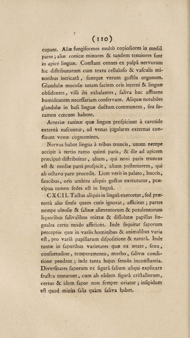 (lio) eupant. Alise fungiformes multo copiofiores in media parte ; aliae conicae minores 6C tandem tenuiores funt in apice linguae. Conftant omnes ex pulpa nervorum hic diftributorum cum textu cellulofo &amp; vafculis mi¬ noribus intricata, funtque verum guftus organum. Glandulae mucofae totam faciem oris interni &amp; linguae obfidentes, villi ibi exhalantes, faliva huc affluens humiditatem neceffariam confervant. Aliquae notabiles glandulae in bafi linguae du&amp;um communem, feu fo¬ ramen ccecum habent. Arteriae raninae quae linguae profpiciunt a carotide externa nafcuntur, ad venas jugulares externas con¬ fluunt venae cognomines. Nervos habet lingua a tribus truncis, unum nempe accipit a tertio ramo quinti paris, &amp; ille ad apicem praecipue diftribuitur, alium, qui noni paris truncus eft &amp; mediae parti profpicit, alium pofteriorem, qui ab o&amp;avo pare procedit. Licet vero in palato, buccis, faucibus, oris ambitu aliquis guftus exerceatur, prae¬ cipua tamen fedes eft in lingua. C X C11. Ta&amp;us aliquis in lingua exercetur, fed prae¬ terea alio fenfu quem cutis ignorat, afficitur ; partes nempe oleofae &amp;. falinae alimentorum &amp; potulentorum liquoribus falivalibus mixtae &amp; diftolutae papillas lin¬ guales certo modo afficiunt. Inde fequitur faporum perceptio quae in variis hominibus &amp; animalibus varia eft, pro varia papillarum difpofitione &amp; natura. Inde tantae in faporibus varietates quae ex aetate , fexu, confuetudine, temperamento, morbo , falivae condi¬ tione pendent ; inde tanta hujus fensus inconftantia. Diverfitates faporum ex figura falium aliqui explicare fruftra tentarunt, cum ab eadem figura criftailorum, certus &amp; idem fapor non femper oriatur ; infipidum ©ft quod miniis falis quam faliva habet»