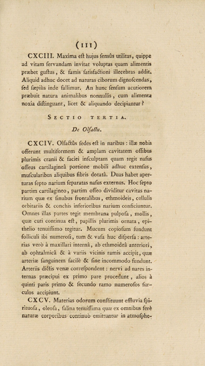 C X C111. Maxima eft hujus fensus militas, quippe ad vitam fervandam invitat voluptas quam alimentis praebet guftus, &amp; famis fatisfa&amp;ioni illecebras addit. Aliquid adhuc docet ad naturas ciborum dignofcendas , fed faepiiis inde fallimur. An hunc fenfum acutiorem praebuit natura animalibus nonnullis, cum alimenta noxia diftinguant, licet &amp; aliquando decipiantur ? Sectio tertia. De Olfattu. C X CIV. Olfaftus fedes eft in naribus : illae nobis offerunt multiformem &amp; amplam cavitatem offibus plurimis cranii &amp; faciei infculptam quam tegit nafus offeus cartilaginea portione mobili adhuc extenfus, mufcularibus aliquibus fibris dotata. Duas habet aper¬ turas fepto narium feparatas nafus externus. Hoc fepto partim cartilagineo, partim offeo dividitur cavitas na¬ rium quae ex finubus frontalibus, ethmoideis, cellulis orbitariis &amp; conchis inferioribus narium conficiuntur. Omnes illas partes tegit membrana pulpofa, mollis , quae cuti continua eft, papillis plurimis ornata, epi¬ thelio tenuiftimo tegitur. Mucum copiofum fundunt folliculi ibi numerofi, tum &amp; vafa huc difperfa: arte¬ rias vero a maxillari interna, ab ethmoidea anteriori, ab ophtalmica &amp; a variis vicinis ramis accipit, quae arteriae fanguinem facile 6c fine incommodo fundunt. Arteriis di&amp;is venae correfpondent: nervi ad nares in¬ ternas praecipui ex primo pare procedunt , alios a quinti paris primo Sc fecundo ramo numerofos fur- culos accipiunt. C X C V. Materias odorum conftituunt effluvia fpi- rituofa, oleofa, falina tenuiflima quce ex omnibus fere naturse corporibus continuo emittuntur in atmofphe-