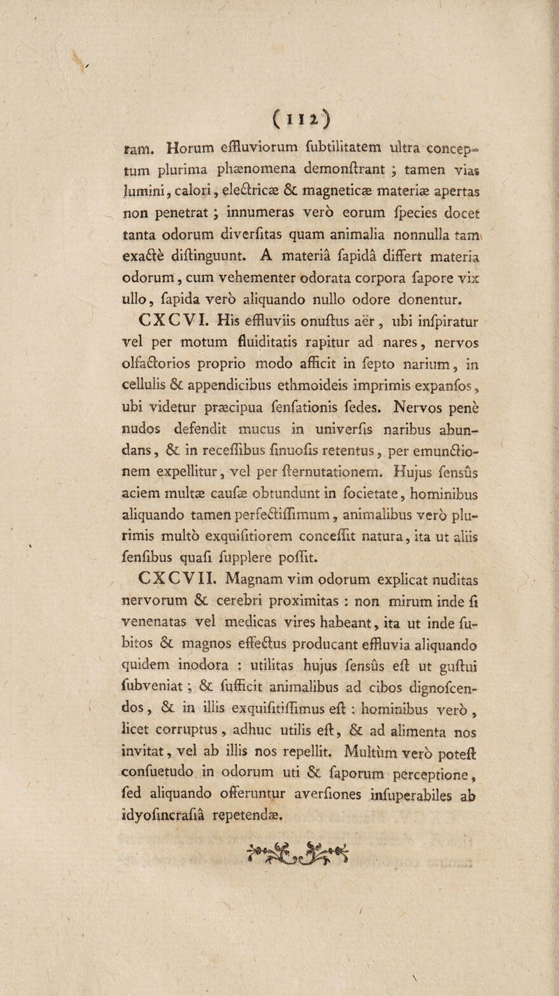 ram. Horum effluviorum fubtilitatem ultra concep¬ tum plurima phaenomena demonffrant ; tamen vias lumini, calori, eie&amp;ricas &amp; magneticae materiae apertas non penetrat ; innumeras vero eorum fpecies docet tanta odorum diverfitas quam animalia nonnulla tam. exa&amp;e diffinguunt. A materia fapida differt materia odorum, cum vehementer odorata corpora fapore vix ullo, fapida vero aliquando nullo odore donentur. C X C VI. His effluviis onuffus aer , ubi infpiratur vel per motum fluiditatis rapitur ad nares, nervos olfa£lorios proprio modo afficit in fepto narium, in cellulis &amp; appendicibus ethmoideis imprimis expanfos, ubi videtur praecipua fenfationis fedes. Nervos pene nudos defendit mucus in univerfis naribus abun¬ dans , &amp; in receffibus fmuofis retentus, per emun&amp;io- nem expellitur, vel per ffernutationem. Hujus fensus aciem multae caufae obtundunt in focietate, hominibus aliquando tamen perfedliffimum, animalibus vero plu¬ rimis multo exquifitiorem conceffit natura, ita ut aliis '• fenfibus quafi fupplere poffit. CXCVII. Magnam vim odorum explicat nuditas nervorum &amp; cerebri proximitas : non mirum inde ff venenatas vel medicas vires habeant, ita ut inde Cu¬ bitos &amp; magnos effe&amp;us producant effluvia aliquando quidem inodora : utilitas hujus fensus eff ut guftui fubveniat; &amp; fufficit animalibus ad cibos dignofcen- dos, &amp; in iliis exquifitiffimus eff : hominibus vero , licet corruptus, adhuc utilis eff, &amp; ad alimenta nos invitat, vel ab illis nos repellit. Multum vero poteff confuetudo in odorum uti &amp; faporum perceptione, fed aliquando offeruntur averfiones infuperabiles ab sdyofincrafia repetendae.