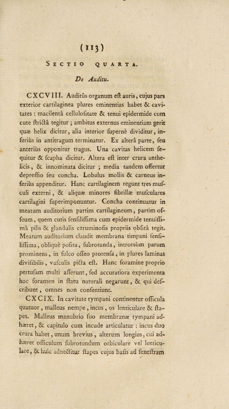 (H3) Sectio quarta» De Auditu. CXCVIIL Auditus organum eft auris, cujus pars exterior cartilaginea plures eminentias habet &amp; cavi¬ tates : macilenta cellulofitate &amp;. tenui epidermide cum cute ftri&amp;a tegitur ; ambitus externus eminentiam gerit quae helix dicitur, alia interior fuperne dividitur, in¬ ferius in antitragum terminatur. Ex altera parte, feu anterius opponitur tragus. Una cavitas helicem fe- quitur &lt;5c fcapha dicitur. Altera eft inter crura anthe¬ licis , &amp;. innominata dicitur ; media t tandem offertur depreffio feu concha. Lobulus moiiis carneus in¬ ferius appenditur. Hanc cartilaginem regunt tfes muff culi externi, &amp; aliquae minores fibrillae mufculares cartilagini fuperimponuntur. Concha continuatur in meatum auditorium partim cartilagineum, partim of- feum, quem cutis fenfiliffima cum epidermide tenuiffi- ma pilis &amp; glandulis ceruminofis propriis obfita tegit. Meatum auditorium claudit membrana timpani fenfi¬ liffima , oblique pofita, fubrotunda, introrsum parum prominens, in fulco offeo protenfa, in plures laminas divifibilis , vafculis pifta efb. Hanc foramine proprio pertufam multi afferunt, fed accuratiora experimenta hoc foramen in ftatu naturali negarunt, &amp; qui def- cribunt, omnes non confentiunt. CX CIX. In cavitate tympani continentur oilicula quatuor, malleus nempe, incus, os lenticulare &amp; fta- pes. Malleus manubrio fuo membranae tympani ad- haeret, &amp; capitulo cum incude articulatur : incus duo crura habet,unum brevius, alterum longius,cui ad- haeret officulum fubrotundum orbiculare vel lenticu¬ lare, 6chuic adne&amp;itur ftapes cujus bafis ad feneftram