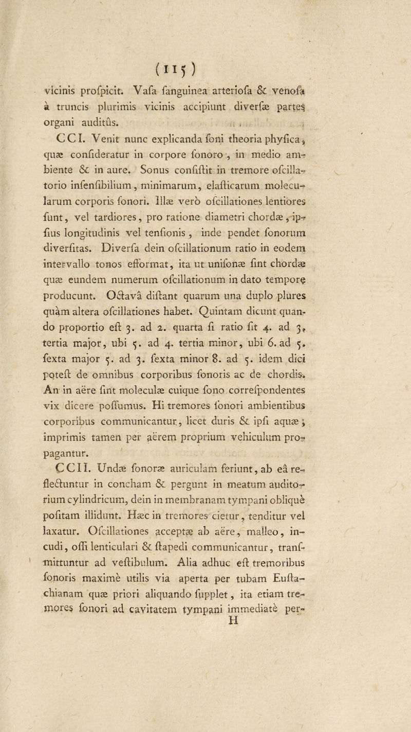 vicinis profpicit. Vafa fanguinea arteriofa &amp; venofa k truncis plurimis vicinis accipiunt diverfae partem organi auditus. CCI. Venit nunc explicanda foni theoria phyfica3 quae confideratur in corpore ionoro , in medio am¬ biente &amp;c in aure. Sonus conftftit in tremore ofcilla-? torio infenfibilium, minimarum, elafticarum molecu- larum corporis fonori. Illae vero ofcillationes lentiores funt, vel tardiores, pro ratione diametri chordae , ip-? fius longitudinis vel tenfionis , inde pendet fonorum diverfitas. Diverfa dein ofcillationum ratio in eodem intervallo tonos efformat, itant unifonae fint chordae quae eundem numerum ofcillationum in dato tempore producunt. Odiava diftant quarum una duplo plures quam altera ofcillationes habet. Quintam dicunt quan¬ do proportio eft 3. ad 2. quarta fi ratio fit 4. ad 3* tertia major, ubi 5. ad 4. tertia minor, ubi 6. ad 5. fexta major 5. ad 3. fexta minor 8. ad 3. idem dici poteft de omnibus corporibus fonoris ac de chordis. An in aere fmt moleculae cuique fono correfpondentes vix dicere poffumus. Hi tremores fonori ambientibus corporibus communicantur., licet duris &amp; ipfi aquae; imprimis tamen per aerem proprium vehiculum pro? pagantur. CCII. Undae fonorae auriculam feriunt, ab ea re- flediuntur in concham &amp; pergunt in meatum audito¬ rium cylindricum, dein in membranam tympani oblique pofitam illidunt. Haec in tremores cietur, tenditur vel laxatur. Ofcillationes acceptae ab aere, malleo, in¬ cudi, ofti. lenticulari &amp; ftapedi communicantur, tranf- mittuntur ad veftibulum. Alia adhuc eft tremoribus fonoris maxime utilis via aperta per tubam Eufta- chianam quae priori aliquando fupplet, ita etiam tre¬ mores fonori ad cavitatem tympani immediate per¬ ii